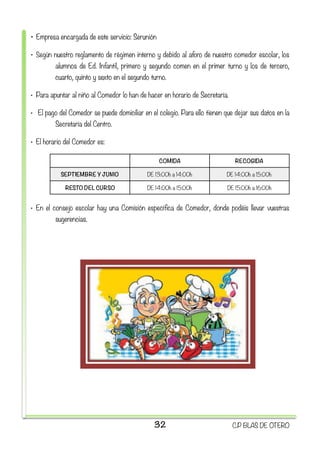 • Empresa encargada de este servicio: Serunión
• Según nuestro reglamento de régimen interno y debido al aforo de nuestro comedor escolar, los
alumnos de Ed. Infantil, primero y segundo comen en el primer turno y los de tercero,
cuarto, quinto y sexto en el segundo turno.
• Para apuntar al niño al Comedor lo han de hacer en horario de Secretaría.
•  El pago del Comedor se puede domiciliar en el colegio. Para ello tienen que dejar sus datos en la
Secretaría del Centro.
• El horario del Comedor es:
• En el consejo escolar hay una Comisión específica de Comedor, donde podéis llevar vuestras
sugerencias.
COMIDA RECOGIDA
SEPTIEMBRE Y JUNIO DE 13:00h a 14:00h DE 14:00h a 15:00h
RESTO DEL CURSO DE 14:00h a 15:00h DE 15:00h a 16:00h
32 C.P BLAS DE OTERO
 