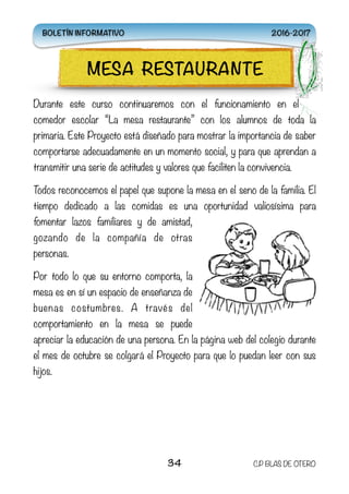 Durante este curso continuaremos con el funcionamiento en el
comedor escolar “La mesa restaurante” con los alumnos de toda la
primaria. Este Proyecto está diseñado para mostrar la importancia de saber
comportarse adecuadamente en un momento social, y para que aprendan a
transmitir una serie de actitudes y valores que faciliten la convivencia.
Todos reconocemos el papel que supone la mesa en el seno de la familia. El
tiempo dedicado a las comidas es una oportunidad valiosísima para
fomentar lazos familiares y de amistad,
gozando de la compañía de otras
personas.
Por todo lo que su entorno comporta, la
mesa es en sí un espacio de enseñanza de
buenas costumbres. A través del
comportamiento en la mesa se puede
apreciar la educación de una persona. En la página web del colegio durante
el mes de octubre se colgará el Proyecto para que lo puedan leer con sus
hijos.
34 C.P BLAS DE OTERO
MESA RESTAURANTE
BOLETÍN INFORMATIVO 2016-2017
 