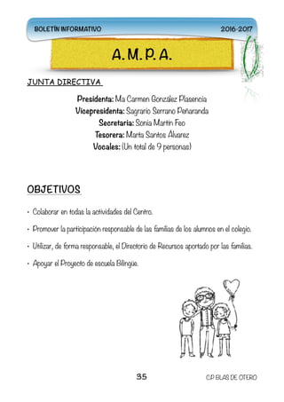 JUNTA DIRECTIVA
Presidenta: Ma Carmen González Plasencia
Vicepresidenta: Sagrario Serrano Peñaranda
Secretaria: Sonia Martín Feo 
Tesorera: Marta Santos Álvarez
Vocales: (Un total de 9 personas)
OBJETIVOS
• Colaborar en todas la actividades del Centro.
• Promover la participación responsable de las familias de los alumnos en el colegio.
• Utilizar, de forma responsable, el Directorio de Recursos aportado por las familias.
• Apoyar el Proyecto de escuela Bilingüe.  
35 C.P BLAS DE OTERO
A. M. P. A.
BOLETÍN INFORMATIVO 2016-2017
 