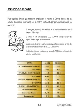 SERVICIO DE ACOGIDA
Para aquellas familias que necesiten ampliación de horario el Centro dispone de un
servicio de acogida organizado por la AMPA y atendido por personal cualificado en
educación.
El desayuno, opcional, está incluido en el precio realizándose en el
comedor del colegio.
El horario de este servicio es de 7.00 a 9.00 h. siendo el horario de
llegada flexible según las necesidades.
En los meses de junio y septiembre se puede hacer uso del servicio de
acogida de tarde en horario de 15.00 h. a 16.30 h
Podrán inscribirse a través del correo de la AMPA o en el horario de
atención a las familias.
HORARIO SOCIOS NO SOCIOS
De 7:00 a 9:00h CON DESAYUNO 55 € 65 €
2º HERMANO 50 € 60 €
De 7:30 a 9:00h CON DESAYUNO 46 € 56 €
2º HERMANO 43 € 53 €
De 8:00 a 9:00h CON DESAYUNO 34 € 44 €
2º HERMANO 28 € 38 €
De 8:30 a 9:00h SIN DESAYUNO 18 € 28 €
Días sueltos con desayuno 5 € 5 €
Dias sueltos sin desayuno 2,5 € 2,5 €
Bonos semanales 15 € 15 €
38 C.P BLAS DE OTERO
 