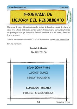 El programa de mejora del rendimiento escolar facilitará al alumnado un espacio de refuerzo y
apoyo en los estudios, donde pueden afianzar sus competencias y mejorar sus recursos y técnicas
de aprendizaje a la vez que faciliten a las familias la conciliación de la vida laboral y familiar en
horarios no lectivos.
Todas las actividades se realizan de 16.00 a 17.00 horas de lunes a jueves. Cuota trimestral 26€
Para más información:
Concejalía de Educación
Tfno; 91 627 82 00
39 C.P BLAS DE OTERO
PROGRAMA DE
MEJORA DEL RENDIMIENTO
EDUCACIÓN INFANTIL
LUDOTECA BILINGÜE
MUSICA Y MOVIMIENTO
EDUCACIÓN PRIMARIA
TALLER DE REFUERZO ESCOLAR
BOLETÍN INFORMATIVO 2016-2017
 