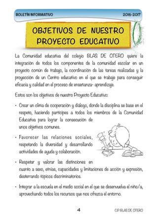 La Comunidad educativa del colegio BLAS DE OTERO quiere la
integración de todos los componentes de la comunidad escolar en un
proyecto común de trabajo, la coordinación de las tareas realizadas y la
proyección de un Centro educativo en el que se trabaje para conseguir
eficacia y calidad en el proceso de enseñanza- aprendizaje.
Estos son los objetivos de nuestro Proyecto Educativo:
• Crear un clima de cooperación y diálogo, donde la disciplina se base en el
respeto, haciendo partícipes a todos los miembros de la Comunidad
Educativa para lograr la consecución de
unos objetivos comunes.
• Favorecer las relaciones sociales,
respetando la diversidad y desarrollando
actividades de ayuda y colaboración.
• Respetar y valorar las distinciones en
cuanto a sexo, etnias, capacidades y limitaciones de acción y expresión,
desterrando tópicos discriminatorios.
• Integrar a la escuela en el medio social en el que se desenvuelva el niño/a,
aprovechando todos los recursos que nos ofrezca el entorno.
4 C.P BLAS DE OTERO
OBJETIVOS DE NUESTRO
PROYECTO EDUCATIVO
BOLETÍN INFORMATIVO 2016-2017
 