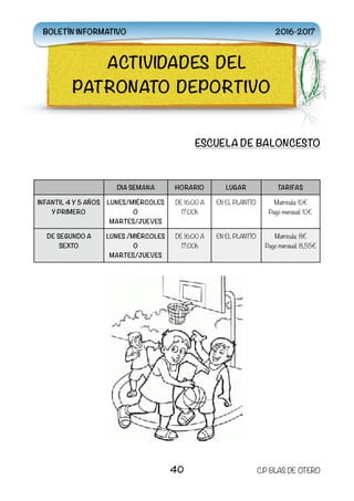 ESCUELA DE BALONCESTO
DIA SEMANA HORARIO LUGAR TARIFAS
INFANTIL 4 Y 5 AÑOS
Y PRIMERO
LUNES/MIÉRCOLES
O
MARTES/JUEVES
DE 16:00 A
17:00h
EN EL PLANTÍO Matricula: 10€
Pago mensual: 10€
DE SEGUNDO A
SEXTO
LUNES /MIÉRCOLES
O
MARTES/JUEVES
DE 16:00 A
17:00h
EN EL PLANTÍO Matrícula: 8€
Pago mensual: 8,55€
40 C.P BLAS DE OTERO
ACTIVIDADES DEL
PATRONATO DEPORTIVO
BOLETÍN INFORMATIVO 2016-2017
 