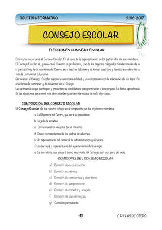 ELECCIONES CONSEJO ESCOLAR
Este curso se renueva el Consejo Escolar. En el caso de la representación de los padres dos de sus miembros.
El Consejo Escolar es, junto con el Claustro de profesores, uno de los órganos colegiados fundamentales de la
organización y funcionamiento del Centro, en el cual se debaten y se toman acuerdos y decisiones referentes a
toda la Comunidad Educativa.
Pertenecer al Consejo Escolar supone una responsabilidad y un compromiso con la educación de sus hijos. Es
una forma de participar y de colaborar en el Colegio.
Les animamos a que participen y presenten su candidatura para pertenecer a este órgano. La fecha aproximada
de las elecciones será en el mes de noviembre y serán informados de todo el proceso.
COMPOSICIÓN DEL CONSEJO ESCOLAR
El Consejo Escolar de los nuestro colegio está compuesto por los siguientes miembros:
a. La Directora del Centro, que será su presidente.
b. La jefe de estudios.
c. Cinco maestros elegidos por el claustro.
d. Cinco representantes de los padres de alumnos.
e. Un representante del personal de administración y servicios.
f. Un concejal o representante del ayuntamiento del municipio
g. La secretaria, que actuará como secretaria del Consejo, con voz, pero sin voto.
COMISIONES DEL CONSEJO ESCOLAR
a) Comisión de escolarización.
b) Comisión económica.
c) Comisión de convivencia y absentismo.
d) Comisión de autoprotección.
e) Comisión de comedor y acogida.
f) Comisión del plan de mejora.
g) Comisión permanente.
41 C.P BLAS DE OTERO
CONSEJO ESCOLAR
BOLETÍN INFORMATIVO 2016-2017
 