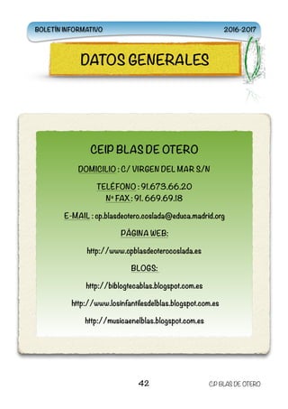 
42 C.P BLAS DE OTERO
CEIP BLAS DE OTERO
DOMICILIO : C/ VIRGEN DEL MAR S/N
TELÉFONO : 91.673.66.20 
Nº FAX : 91. 669.69.18
E-MAIL : cp.blasdeotero.coslada@educa.madrid.org
PÁGINA WEB:
http://www.cpblasdeoterocoslada.es
BLOGS:
http://biblogtecablas.blogspot.com.es
http://www.losinfantilesdelblas.blogspot.com.es
http://musicaenelblas.blogspot.com.es
DATOS GENERALES
BOLETÍN INFORMATIVO 2016-2017
 