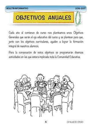 Cada año al comienzo de curso nos planteamos unos Objetivos
Generales que serán el eje educativo del curso y se plantean para que,
junto con los objetivos curriculares, ayuden a lograr la formación
integral de nuestros alumnos.
Para la consecución de estos objetivos se programarán diversas
actividades en las que estará implicada toda la Comunidad Educativa.
6 C.P BLAS DE OTERO
BOLETÍN INFORMATIVO 2016-2017
OBJETIVOS ANUALES
 