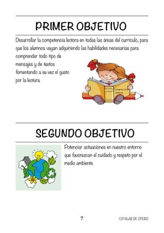 PRIMER OBJETIVO
Desarrollar la competencia lectora en todas las áreas del currículo, para
que los alumnos vayan adquiriendo las habilidades necesarias para
comprender todo tipo de
mensajes y de textos
fomentando a su vez el gusto
por la lectura.
SEGUNDO OBJETIVO
Potenciar actuaciones en nuestro entorno
que favorezcan el cuidado y respeto por el
medio ambiente.
7 C.P BLAS DE OTERO
 