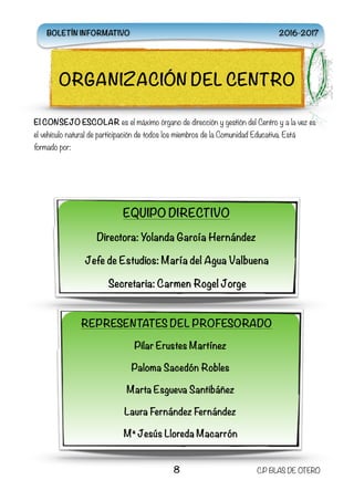 El CONSEJO ESCOLAR es el máximo órgano de dirección y gestión del Centro y a la vez es
el vehículo natural de participación de todos los miembros de la Comunidad Educativa. Está
formado por:
8 C.P BLAS DE OTERO
ORGANIZACIÓN DEL CENTRO
EQUIPO DIRECTIVO
Directora: Yolanda García Hernández
Jefe de Estudios: María del Agua Valbuena
Secretaria: Carmen Rogel Jorge
REPRESENTATES DEL PROFESORADO
Pilar Erustes Martínez
Paloma Sacedón Robles
Marta Esgueva Santibáñez
Laura Fernández Fernández
Mª Jesús Lloreda Macarrón
BOLETÍN INFORMATIVO 2016-2017
 