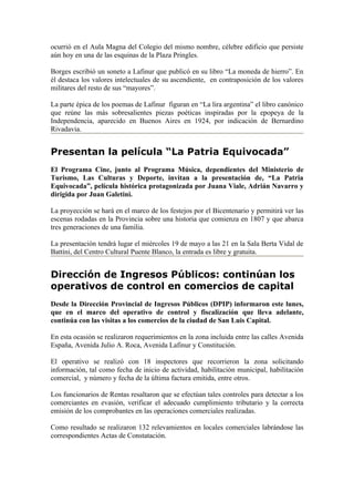 ocurrió en el Aula Magna del Colegio del mismo nombre, célebre edificio que persiste
aún hoy en una de las esquinas de la Plaza Pringles.

Borges escribió un soneto a Lafinur que publicó en su libro “La moneda de hierro”. En
él destaca los valores intelectuales de su ascendiente, en contraposición de los valores
militares del resto de sus “mayores”.

La parte épica de los poemas de Lafinur figuran en “La lira argentina” el libro canónico
que reúne las más sobresalientes piezas poéticas inspiradas por la epopeya de la
Independencia, aparecido en Buenos Aires en 1924, por indicación de Bernardino
Rivadavia.


Presentan la película “La Patria Equivocada”
El Programa Cine, junto al Programa Música, dependientes del Ministerio de
Turismo, Las Culturas y Deporte, invitan a la presentación de, “La Patria
Equivocada”, película histórica protagonizada por Juana Viale, Adrián Navarro y
dirigida por Juan Galetini.

La proyección se hará en el marco de los festejos por el Bicentenario y permitirá ver las
escenas rodadas en la Provincia sobre una historia que comienza en 1807 y que abarca
tres generaciones de una familia.

La presentación tendrá lugar el miércoles 19 de mayo a las 21 en la Sala Berta Vidal de
Battíni, del Centro Cultural Puente Blanco, la entrada es libre y gratuita.


Dirección de Ingresos Públicos: continúan los
operativos de control en comercios de capital
Desde la Dirección Provincial de Ingresos Públicos (DPIP) informaron este lunes,
que en el marco del operativo de control y fiscalización que lleva adelante,
continúa con las visitas a los comercios de la ciudad de San Luis Capital.

En esta ocasión se realizaron requerimientos en la zona incluida entre las calles Avenida
España, Avenida Julio A. Roca, Avenida Lafinur y Constitución.

El operativo se realizó con 18 inspectores que recorrieron la zona solicitando
información, tal como fecha de inicio de actividad, habilitación municipal, habilitación
comercial, y número y fecha de la última factura emitida, entre otros.

Los funcionarios de Rentas resaltaron que se efectúan tales controles para detectar a los
comerciantes en evasión, verificar el adecuado cumplimiento tributario y la correcta
emisión de los comprobantes en las operaciones comerciales realizadas.

Como resultado se realizaron 132 relevamientos en locales comerciales labrándose las
correspondientes Actas de Constatación.
 