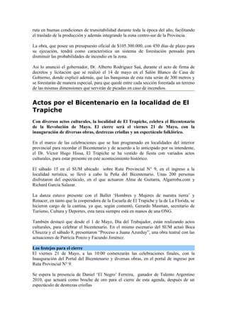 ruta en buenas condiciones de transitabilidad durante toda la época del año, facilitando
el traslado de la producción y además integrando la zona centro-sur de la Provincia.

La obra, que posee un presupuesto oficial de $105.300.000, con 450 días de plazo para
su ejecución, tendrá como característica un sistema de forestación pensado para
disminuir las probabilidades de incendio en la zona.

Así lo anunció el gobernador, Dr. Alberto Rodríguez Saá, durante el acto de firma de
decretos y licitación que se realizó el 14 de mayo en el Salón Blanco de Casa de
Gobierno, donde explicó además, que las banquinas de esta ruta serán de 300 metros y
se forestarán de manera especial, para que quede entre cada sección forestada un terreno
de las mismas dimensiones que servirán de picadas en caso de incendios.


Actos por el Bicentenario en la localidad de El
Trapiche
Con diversos actos culturales, la localidad de El Trapiche, celebra el Bicentenario
de la Revolución de Mayo. El cierre será el viernes 21 de Mayo, con la
inauguración de diversas obras, destrezas criollas y un espectáculo folklórico.

En el marco de las celebraciones que se han programado en localidades del interior
provincial para recordar el Bicentenario y de acuerdo a lo anticipado por su intendente,
el Dr. Víctor Hugo Hissa, El Trapiche se ha vestido de fiesta con variados actos
culturales, para estar presente en este acontecimiento histórico.

El sábado 15 en el SUM ubicado sobre Ruta Provincial N° 9, en el ingreso a la
localidad turística, se llevó a cabo la Peña del Bicentenario. Unas 200 personas
disfrutaron del espectáculo, en el que actuaron Alma de Guitarra, Algarroba.com y
Richard García Salazar.

La danza estuvo presente con el Ballet ‘Hombres y Mujeres de nuestra tierra’ y
Renacer, en tanto que la cooperadora de la Escuela de El Trapiche y la de La Florida, se
hicieron cargo de la cantina, ya que, según comentó, Gerardo Masman, secretario de
Turismo, Cultura y Deportes, esta tarea siempre está en manos de una ONG.

También destacó que desde el 1 de Mayo, Día del Trabajador, están realizando actos
culturales, para celebrar el bicentenario. En el mismo escenario del SUM actuó Boca
Chiuzza y el sábado 8, presentaron “Proceso a Juana Azurduy”, una obra teatral con las
actuaciones de Patricia Ponzo y Facundo Jiménez.

Los festejos para el cierre
El viernes 21 de Mayo, a las 10:00 comenzarán las celebraciones finales, con la
Inauguración del Portal del Bicentenario y diversas obras, en el portal de ingreso por
Ruta Provincial N° 9.

Se espera la presencia de Daniel ‘El Negro’ Ferreira, ganador de Talento Argentino
2010, que actuará como broche de oro para el cierre de esta agenda, después de un
espectáculo de destrezas criollas
 