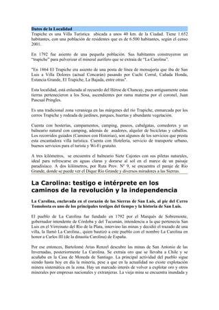 Datos de la Localidad
Trapiche es una Villa Turística ubicada a unos 40 km. de la Ciudad. Tiene 1.652
habitantes, con una población de residentes que es de 6.500 habitantes, según el censo
2001.

En 1792 fue asiento de una pequeña población. Sus habitantes construyeron un
“trapiche” para pulverizar el mineral aurífero que se extraía de “La Carolina”.

"En 1864 El Trapiche era asiento de una posta de línea de mensajería que iba de San
Luis a Villa Dolores (actual Concarán) pasando por Cuchi Corral, Cañada Honda,
Estancia Grande, El Trapiche, La Bajada, entre otras".

Esta localidad, está enlazada al recuerdo del Héroe de Chancay, pues antiguamente estas
tierras pertenecieron a los Sosa, ascendientes por rama materna por el coronel, Juan
Pascual Pringles.

Es una tradicional zona veraniega en las márgenes del río Trapiche, enmarcada por los
cerros Trapiche y rodeada de jardines, parques, huertas y abundante vegetación.

Cuenta con hosterías, campamentos, camping, paseos, cabalgatas, comedores y un
balneario natural con camping, además de asadores, alquiler de bicicletas y caballos.
Los recorridos guiados (Caminos con Historias), son algunos de los servicios que presta
esta encantadora villa turística. Cuenta con Hotelería, servicio de transporte urbano,
buenos servicios para el turista y Wi-Fi gratuito.

A tres kilómetros, se encuentra el balneario Siete Cajones con sus piletas naturales,
ideal para refrescarse en aguas claras y dorarse al sol en el marco de un paisaje
paradisíaco. A dos kilómetros, por Ruta Prov. Nº 9, se encuentra el paraje de Río
Grande, donde se puede ver el Dique Río Grande y diversos miradores a las Sierras.

La Carolina: testigo e intérprete en los
caminos de la revolución y la independencia
La Carolina, enclavada en el corazón de las Sierras de San Luis, al pie del Cerro
Tomolosta es uno de los principales testigos del tiempo y la historia de San Luis.

El pueblo de La Carolina fue fundado en 1792 por el Marqués de Sobremonte,
gobernador intendente de Córdoba y del Tucumán, intendencia a la que pertenecía San
Luis en el Virreinato del Río de la Plata, intervino las minas y decidió el trazado de una
villa, la llamó La Carolina., quien bautizó a este pueblo con el nombre La Carolina en
honor a Carlos III (de la dinastía Carolina) de España.

Por ese entonces, Bartolomé Arias Renzel descubre las minas de San Antonio de las
Invernadas, posteriormente La Carolina. Se extraía oro que se llevaba a Chile y se
acuñaba en la Casa de Moneda de Santiago. La principal actividad del pueblo sigue
siendo hasta hoy en día la minería, pese a que en la actualidad no existe explotación
minera sistemática en la zona. Hay un marcado interés de volver a explotar oro y otros
minerales por empresas nacionales y extranjeras. La vieja mina se encuentra inundada y
 
