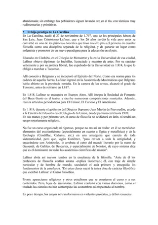 abandonada; sin embargo los pobladores siguen lavando oro en el río, con técnicas muy
rudimentarias y primitivas.

 El hijo prodigo de La Carolina
En La Carolina, nació el 27 de noviembre de 1.797, uno de los principales héroes de
San Luis, Juan Crisóstomo Lafinur, que a los 26 años perdió la vida pero antes se
convirtió en uno de los primeros docentes que tuvo nuestro país (el primero en enseñar
filosofía como una disciplina separada de la religión), y de ganarse un lugar como
polemista y promotor de un nuevo paradigma para la educación en el país.

Educado en Córdoba, en el Colegio de Monserrat y la en la Universidad de esa ciudad,
Lafinur obtuvo diplomas de bachiller, licenciado y maestro de artes. Por su carácter
vehemente y por su prédica liberal, fue expulsado de la Universidad en 1.814, lo que lo
obligó a marchar a Tucumán.

Allí conoció a Belgrano y se incorporó al Ejército del Norte. Como era norma para los
cadetes de aquella fuerza, Lafinur ingresó en la Academia de Matemáticas que Belgrano
había abierto en la provincia norteña. En la carrera de las armas, alcanzó el grado de
Teniente, antes de retirarse en 1.817.

En 1.818, Lafinur se encuentra en Buenos Aires. Allí integra la Sociedad de Fomento
del Buen Gusto en el teatro, y escribe numerosas composiciones musicales. Además,
realiza artículos periodísticos para El Censor, El Curioso y El Americano.

En 1.919, durante el gobierno del Director Supremo Juan Martín de Pueyrredón, accede
a la Cátedra de Filosofía en el Colegio de la Unión, donde permanecerá hasta 1920.
En sus manos y por primera vez, el curso de filosofía no se dictará en latín, ni tendrá un
sesgo notoriamente religioso.

No fue un curso organizado ni riguroso, porque no era así su titular: en él se mezclaban
elementos del escolasticismo (especialmente en cuanto a lógica y metafísica) y de la
Ideología (Condillac, Cabanis, etc.) en una amalgama que carecía de toda
sistematicidad, pero que, según Gutiérrez, "pasa revista a toda la antigüedad, y
encarándose con Aristóteles, le arrebata el cetro del mundo literario por la mano de
Gassendi, de Galileo, de Descartes, y especialmente de Newton, de cuyo sistema dice
que es el dominante en todas las academias científicas del mundo".

Lafinur abría así nuevos rumbos en la enseñanza de la filosofía. "Ante de él los
profesores de filosofía vestían sotana -explica Gutiérrez-; él, con traje de simple
particular y de hombre de mundo, secularizó el aula primero y enseguida los
fundamentos de la enseñanza. "De estas clases nació la única obra de carácter filosófico
que escribió Lafinur: el Curso filosófico.

Pronto aparecieron religiosos y otros estudiosos que se opusieron al curso y a sus
contenidos. Pero, lejos de amilanarse, Lafinur contestó con varios discursos, como el
titulado las ciencias no han corrompido las costumbres ni empeorado al hombre.

En poco tiempo, los enojos se transformaron en violentas protestas, y debió renunciar.
 