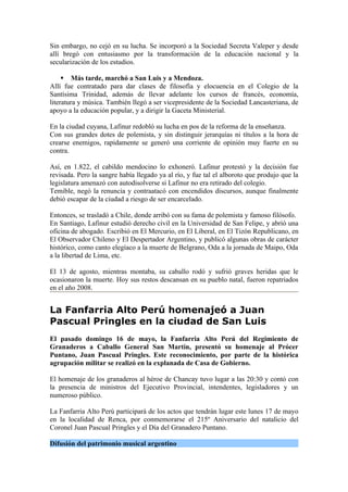 Sin embargo, no cejó en su lucha. Se incorporó a la Sociedad Secreta Valeper y desde
allí bregó con entusiasmo por la transformación de la educación nacional y la
secularización de los estudios.

      Más tarde, marchó a San Luis y a Mendoza.
Allí fue contratado para dar clases de filosofía y elocuencia en el Colegio de la
Santísima Trinidad, además de llevar adelante los cursos de francés, economía,
literatura y música. También llegó a ser vicepresidente de la Sociedad Lancasteriana, de
apoyo a la educación popular, y a dirigir la Gaceta Ministerial.

En la ciudad cuyana, Lafinur redobló su lucha en pos de la reforma de la enseñanza.
Con sus grandes dotes de polemista, y sin distinguir jerarquías ni títulos a la hora de
crearse enemigos, rapidamente se generó una corriente de opinión muy fuerte en su
contra.

Así, en 1.822, el cabildo mendocino lo exhoneró. Lafinur protestó y la decisión fue
revisada. Pero la sangre había llegado ya al río, y fue tal el alboroto que produjo que la
legislatura amenazó con autodisolverse si Lafinur no era retirado del colegio.
Temible, negó la renuncia y contraatacó con encendidos discursos, aunque finalmente
debió escapar de la ciudad a riesgo de ser encarcelado.

Entonces, se trasladó a Chile, donde arribó con su fama de polemista y famoso filósofo.
En Santiago, Lafinur estudió derecho civil en la Universidad de San Felipe, y abrió una
oficina de abogado. Escribió en El Mercurio, en El Liberal, en El Tizón Republicano, en
El Observador Chileno y El Despertador Argentino, y publicó algunas obras de carácter
histórico, como canto elegíaco a la muerte de Belgrano, Oda a la jornada de Maipo, Oda
a la libertad de Lima, etc.

El 13 de agosto, mientras montaba, su caballo rodó y sufrió graves heridas que le
ocasionaron la muerte. Hoy sus restos descansan en su pueblo natal, fueron repatriados
en el año 2008.


La Fanfarria Alto Perú homenajeó a Juan
Pascual Pringles en la ciudad de San Luis
El pasado domingo 16 de mayo, la Fanfarria Alto Perú del Regimiento de
Granaderos a Caballo General San Martín, presentó su homenaje al Prócer
Puntano, Juan Pascual Pringles. Este reconocimiento, por parte de la histórica
agrupación militar se realizó en la explanada de Casa de Gobierno.

El homenaje de los granaderos al héroe de Chancay tuvo lugar a las 20:30 y contó con
la presencia de ministros del Ejecutivo Provincial, intendentes, legisladores y un
numeroso público.

La Fanfarria Alto Perú participará de los actos que tendrán lugar este lunes 17 de mayo
en la localidad de Renca, por conmemorarse el 215º Aniversario del natalicio del
Coronel Juan Pascual Pringles y el Día del Granadero Puntano.

Difusión del patrimonio musical argentino
 