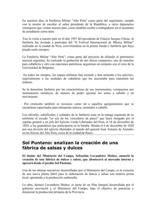 En nuestros días, la Fanfarria Militar “Alto Perú” como parte del regimiento, cumple
con la misión de escoltar al señor presidente de la República, a otros dignatarios
extranjeros que visitan nuestro país, como también recibir a embajadores en el momento
de acreditarse como tales.

Tras la visita a nuestro país en el año 1997 del presidente de Francia Jacques Chirac, la
fanfarria fue invitada a participar del “II Festival Internacional de Música Militar”
realizado en la ciudad de Niza, convirtiéndose en la primer banda o fanfarria que haya
pisado suelo europeo.

La Fanfarria Militar “Alto Perú”, como parte del proyecto de difundir el patrimonio
musical argentino, ha realizado la grabación de dos discos compactos, uno de marchas
para caballería y otro con canciones patrióticas argentinas en conjunto con el coro de la
Universidad de Belgrano.

 En todos los tiempos, los toques militares han existido y han animado a los ejércitos,
especialmente a las unidades de caballería que los necesitaba para transmitir las
órdenes.

Se la denomina fanfarria por las características de sus instrumentos, compuestos por
instrumentos metálicos, de manera de poder ejecutar los sones a caballo y en
movimiento.

 Por extensión también se reconoce como tal a aquellos agrupamientos que se
encuentran capacitados para interpretar música, montados a caballo.

Los oficiales, suboficiales y soldados de la fanfarria usan en la manga izquierda de su
uniforme el escudo "yo soy de los vencedores de pasco" que fuera otorgado por el
capitán general y en jefe del Ejército Unido Libertador del Perú, el 18 de diciembre de
1820, a los granaderos que participaron en la batalla, librada el 6 de diciembre de 1820
por una división del ejército libertador al mando del general Juan Antonio de Arenales
en las Sierras del Alto Perú, cerca de la ciudad de Pasco.


Sol Puntano: analizan la creación de una
fábrica de salsas y dulces
El titular del Ministerio del Campo, Sebastián Lavandeira Muñoz, anunció la
creación de una fábrica de dulces y salsas, que abastecerá al mercado interno y
operará desde el predio Sol Puntano.

Una de las últimas iniciativas desarrolladas por el Ministerio del Campo, es la creación
de una nueva planta fabril para la elaboración de dulces y salsas con materia prima
local, apostando a la producción sanluiseña.

La obra, destacó Lavandeira Muñoz, es parte de un Plan Integral desarrollado por el
gobierno provincial y el Ministerio del Campo, bajo el objetivo de potenciar y
dinamizar la producción primaria de la Provincia.
 