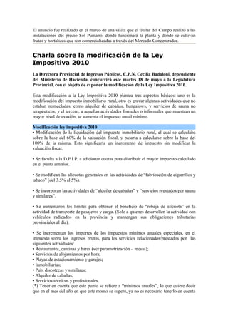 El anuncio fue realizado en el marco de una visita que el titular del Campo realizó a las
instalaciones del predio Sol Puntano, donde funcionará la planta y donde se cultivan
frutas y hortalizas que son comercializadas a través del Mercado Concentrador.


Charla sobre la modificación de la Ley
Impositiva 2010
La Directora Provincial de Ingresos Públicos, C.P.N. Cecilia Badaloni, dependiente
del Ministerio de Hacienda, concurrirá este martes 18 de mayo a la Legislatura
Provincial, con el objeto de exponer la modificación de la Ley Impositiva 2010.

Esta modificación a la Ley Impositiva 2010 plantea tres aspectos básicos: uno es la
modificación del impuesto inmobiliario rural, otro es gravar algunas actividades que no
estaban nomecladas, como alquiler de cabañas, bungalows, y servicios de sauna no
terapéuticos, y el tercero, a aquellas actividades formales o informales que muestran un
mayor nivel de evasión, se aumenta el impuesto anual mínimo.

Modificación ley impositiva 2010
• Modificación de la liquidación del impuesto inmobiliario rural, el cual se calculaba
sobre la base del 60% de la valuación fiscal, y pasaría a calcularse sobre la base del
100% de la misma. Esto significaría un incremento de impuesto sin modificar la
valuación fiscal.

• Se faculta a la D.P.I.P. a adicionar cuotas para distribuir el mayor impuesto calculado
en el punto anterior.

• Se modifican las alícuotas generales en las actividades de “fabricación de cigarrillos y
tabaco” (del 3.5% al 5%).

• Se incorporan las actividades de “alquiler de cabañas” y “servicios prestados por sauna
y similares”.

• Se aumentaron los limites para obtener el beneficio de “rebaja de alícuota” en la
actividad de transporte de pasajeros y carga. (Solo a quienes desarrollen la actividad con
vehículos radicados en la provincia y mantengan sus obligaciones tributarias
provinciales al día).

• Se incrementan los importes de los impuestos mínimos anuales especiales, en el
impuesto sobre los ingresos brutos, para los servicios relacionados/prestados por las
siguientes actividades:
• Restaurantes, cantinas y bares (ver parametrización – mesas);
• Servicios de alojamientos por hora;
• Playas de estacionamiento y garajes;
• Inmobiliarias;
• Pub, discotecas y similares;
• Alquiler de cabañas;
• Servicios técnicos y profesionales.
(*) Tener en cuenta que este punto se refiere a “mínimos anuales”, lo que quiere decir
que en el mes del año en que este monto se supere, ya no es necesario tenerlo en cuenta
 