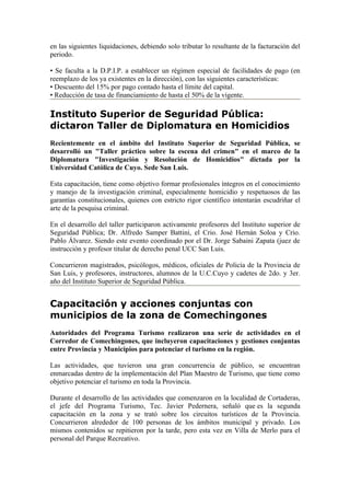 en las siguientes liquidaciones, debiendo solo tributar lo resultante de la facturación del
periodo.

• Se faculta a la D.P.I.P. a establecer un régimen especial de facilidades de pago (en
reemplazo de los ya existentes en la dirección), con las siguientes características:
• Descuento del 15% por pago contado hasta el límite del capital.
• Reducción de tasa de financiamiento de hasta el 50% de la vigente.

Instituto Superior de Seguridad Pública:
dictaron Taller de Diplomatura en Homicidios
Recientemente en el ámbito del Instituto Superior de Seguridad Pública, se
desarrolló un "Taller práctico sobre la escena del crimen" en el marco de la
Diplomatura "Investigación y Resolución de Homicidios" dictada por la
Universidad Católica de Cuyo. Sede San Luis.

Esta capacitación, tiene como objetivo formar profesionales íntegros en el conocimiento
y manejo de la investigación criminal, especialmente homicidio y respetuosos de las
garantías constitucionales, quienes con estricto rigor científico intentarán escudriñar el
arte de la pesquisa criminal.

En el desarrollo del taller participaron activamente profesores del Instituto superior de
Seguridad Pública; Dr. Alfredo Samper Battini, el Crio. José Hernán Soloa y Crio.
Pablo Álvarez. Siendo este evento coordinado por el Dr. Jorge Sabaini Zapata (juez de
instrucción y profesor titular de derecho penal UCC San Luis.

Concurrieron magistrados, psicólogos, médicos, oficiales de Policía de la Provincia de
San Luis, y profesores, instructores, alumnos de la U.C.Cuyo y cadetes de 2do. y 3er.
año del Instituto Superior de Seguridad Pública.


Capacitación y acciones conjuntas con
municipios de la zona de Comechingones
Autoridades del Programa Turismo realizaron una serie de actividades en el
Corredor de Comechingones, que incluyeron capacitaciones y gestiones conjuntas
entre Provincia y Municipios para potenciar el turismo en la región.

Las actividades, que tuvieron una gran concurrencia de público, se encuentran
enmarcadas dentro de la implementación del Plan Maestro de Turismo, que tiene como
objetivo potenciar el turismo en toda la Provincia.

Durante el desarrollo de las actividades que comenzaron en la localidad de Cortaderas,
el jefe del Programa Turismo, Tec. Javier Pedernera, señaló que es la segunda
capacitación en la zona y se trató sobre los circuitos turísticos de la Provincia.
Concurrieron alrededor de 100 personas de los ámbitos municipal y privado. Los
mismos contenidos se repitieron por la tarde, pero esta vez en Villa de Merlo para el
personal del Parque Recreativo.
 