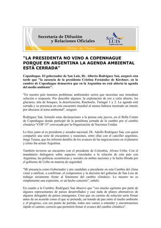 “LA PRESIDENTA NO VINO A COPENHAGUE
PORQUE EN ARGENTINA LA AGENDA AMBIENTAL
ESTÁ CERRADA”
Copenhague. El gobernador de San Luis, Dr. Alberto Rodríguez Saá, aseguró esta
tarde que "la ausencia de la presidenta Cristina Fernández de Kirchner, en la
cumbre de Copenhague demuestra que en la Argentina no está abierta la agenda
del medio ambiente".

"En nuestro país tenemos problemas ambientales serios que necesitan una inmediata
solución o respuesta. Por describir algunos: la explotación de oro a cielo abierto, los
glaciares, tala de bosques, la desertización, Riachuelo, Tartagal 1 y 2. La agenda está
cerrada y su presencia en este encuentro mundial al menos hubiera mostrado un interés
por abocarse al tema ambiental", aseguró.

Rodríguez Saá, formuló estas declaraciones a la prensa este jueves, en el Bella Center
de Copenhague donde participó de la penúltima jornada de la cumbre por el cambio
climático "COP 15" convocada por la Organización de Naciones Unidas.

Lo hizo junto al ex presidente y senador nacional, Dr. Adolfo Rodríguez Saá, con quien
compartió una serie de encuentros y reuniones, entre ellas con el canciller argentino,
Jorge Taiana, que les informó detalles de los avances de las negociaciones en el plenario
y cómo iba actuar Argentina.

También tuvieron un encuentro con el presidente de Colombia, Alvaro Uribe. Con el
mandatario dialogaron sobre aspectos vinculados a la relación de este país con
Argentina, las políticas económicas y sociales en ambas naciones y la lucha librada por
el gobierno de Uribe en materia de seguridad.

"Mi presencia como Gobernador y pre candidato a presidente en esta Cumbre del clima
viene a ratificar, a confirmar, el compromiso y la decisión del gobierno de San Luis de
trabajar seriamente frente al fenómeno del cambio climático. Lo nuestro no es
simplemente una expresión, es un hecho concreto", señaló.

En cuanto a la Cumbre, Rodríguez Saá observó que "veo mucho egoísmo por parte de
algunos representantes de países desarrollados y casi nada de planes alternativos de
algunos delegados de países emergentes. Creo que un camino de solución sería firmar
antes de un acuerdo como el que se pretende, un tratado de paz entre el medio ambiente
y el progreso; con ese punto de partida, todos nos vamos a entender y encontraremos
rápido el camino correcto que permitirá frenar el avance del cambio climático".
 