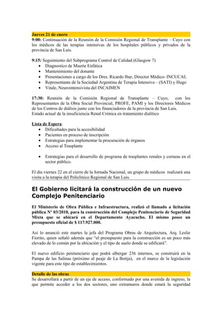 Jueves 21 de enero
9:00: Continuación de la Reunión de la Comisión Regional de Transplante – Cuyo con
los médicos de las terapias intensivas de los hospitales públicos y privados de la
provincia de San Luis.

9:15: Seguimiento del Subprograma Control de Calidad (Glasgow 7)
   • Diagnostico de Muerte Enfática
   • Mantenimiento del donante
   • Presentaciones a cargo de los Dres. Ricardo Ibar, Director Médico- INCUCAI;
   • Representante de la Sociedad Argentina de Terapia Intensiva – (SATI) y Hugo
   • Vitale, Neurointensivista del INCAIMEN

17:30: Reunión de la Comisión Regional de Transplante – Cuyo,                     con los
Representantes de la Obra Social Provincial, PROFE, PAMI y los Directores Médicos
de los Centros de diálisis junto con los financiadores de la provincia de San Luis.
Estado actual de la insuficiencia Renal Crónica en tratamiento dialítico

Lista de Espera:
   • Dificultades para la accesibilidad
   • Pacientes en proceso de inscripción
   • Estrategias para implementar la procuración de órganos
   • Acceso al Trasplante

   •   Estrategias para el desarrollo de programa de trasplantes renales y corneas en el
       sector público.

El día viernes 22 en el cierre de la Jornada Nacional, un grupo de médicos realizará una
visita a la terapia del Policlínico Regional de San Luis.

El Gobierno licitará la construcción de un nuevo
Complejo Penitenciario
El Ministerio de Obra Pública e Infraestructura, realizó el llamado a licitación
pública Nº 03/2010, para la construcción del Complejo Penitenciario de Seguridad
Mixta que se ubicará en el Departamento Ayacucho. El mismo posee un
presupuesto oficial de $ 117.927.000.

Así lo anunció este martes la jefa del Programa Obras de Arquitectura, Arq. Leslie
Fiorito, quien señaló además que “el presupuesto para la construcción es un poco más
elevado de lo común por la ubicación y el tipo de suelo donde se edificará”.

El nuevo edificio penitenciario que podrá albergar 236 internos, se construirá en la
Pampa de las Salinas (próximo al peaje de La Botija), en el marco de la legislación
vigente para este tipo de establecimientos.

Detalle de las obras
Se desarrollará a partir de un eje de acceso, conformado por una avenida de ingreso, la
que permite acceder a los dos sectores, uno extramuros donde estará la seguridad
 