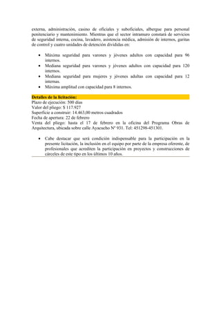 externa, administración, casino de oficiales y suboficiales, albergue para personal
penitenciario y mantenimiento. Mientras que el sector intramuro constará de servicios
de seguridad interna, cocina, lavadero, asistencia médica, admisión de internos, garitas
de control y cuatro unidades de detención divididas en:

   •   Máxima seguridad para varones y jóvenes adultos con capacidad para 96
       internos.
   •   Mediana seguridad para varones y jóvenes adultos con capacidad para 120
       internos.
   •   Mediana seguridad para mujeres y jóvenes adultas con capacidad para 12
       internas.
   •   Máxima amplitud con capacidad para 8 internos.

Detalles de la licitación:
Plazo de ejecución: 500 días
Valor del pliego: $ 117.927
Superficie a construir: 14.463,00 metros cuadrados
Fecha de apertura: 22 de febrero
Venta del pliego: hasta el 17 de febrero en la oficina del Programa Obras de
Arquitectura, ubicada sobre calle Ayacucho Nº 931. Tel: 451298-451301.

   •   Cabe destacar que será condición indispensable para la participación en la
       presente licitación, la inclusión en el equipo por parte de la empresa oferente, de
       profesionales que acrediten la participación en proyectos y construcciones de
       cárceles de este tipo en los últimos 10 años.
 