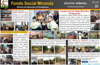 Fondo Social Miranda
                                                                                                                                                                                              AÑO: 2011
                                                                                                                                  BOLETIN SEMANAL                                                   Número



                             Oficina de Atención al Ciudadano                                                                           14 de Marzo al 20 de Marzo                                  20
                  Tu Escuela Te Pertenece
                                                                                                                          Inauguración de Hogar Mirandino
                  UEE María Angélica Lusinchi
                   Asistencia      de     29     padres,                                                                           “El Higuerote”
                                                                                                                        El Gobernador Henrique Capriles Radonski entregó a la
                   interesados en el mejoramiento
                   de la relación familia – escuela.                                                                    comunidad de San Isidro el hogar “El Higuerote”,

                   Importante apoyo del directivo y                                                                     destinado al cuidado diario de 64 niños menores de 5 años,
                   participación en el encuentro.                                                                      quienes recibirán atención en salud y tres comidas
                                                                                                                        garantizadas con el programa de alimentación Mi Pae.
                                                                                                                        Todos los servicios son completamente gratuitos porque la
                                                                                                                        bandera de nuestro estado es la educación, que nos dará
                                                                                                                        el progreso. Este Hogar Mirandino cuenta con parque
                                                                                                                        interno, área de estimulación pedagógica y recreación.
GABINETE PARROQUIAL LA AGUADITA - CAUCAGUA

                     Durante        el         Gabinete
                     Parroquial, niños y jóvenes de
                     la comunidad disfrutaron de
                     actividades        recreativas    y
                                                              Una quinta visita de avanzada se dio en esta semana para la zona alta         Taller: FORMADOR DE FORMADORES, se enmarca en el
                     deportivas. El FSM repartió            V
                                                            I del extremo meridional del municipio Acevedo - Barlovento. Allí se            contexto de capacitación de voluntarios ante una situación de
                     cotillones a los más pequeños,
                                                            S pudo constatar viviendas bien consolidadas, una buena red de
                                                                                                                                            emergencia.    Será en encuentros progresivos en todas las
                     Deportes      instaló     inflables,   I                                                                           V
                                                              distribución eléctrica pública, domiciliaria y agua potable.                  regiones, para ampliar nuestra red de voluntarios sociales.
                     globomagia      y     pintacaritas.    T                                                                           O
                                                            A                                                                           L
                     Mujeres    Miranda            dictó
                                                                                                                                        U
                     charlas sobre el embarazo y            D                                                                           N
                     se entregaron canastillas con          E                                                                           T
                     productos para atender a los                                                                                       A
                                                                                                                                            Nuestros voluntarios han apoyado la visita de Avanzada al sur de
                                                            A                                                                           R
                     niños   cuando       nazcan.     En        La problemática se centra en el estado de la vialidad por las continuas     Acevedo con vehiculos rústicos para carga, asistieron en Arriba
                                                            V                                                                           I
                     síntesis, el Gobierno Regional         A   precipitaciones, acción erosiva significativa y fallas de borde.        A   Miranda, entregan agua, realizan contraloría social, es decir, se
                     se trasladó a la comunidad.           N                                                                           D   convierten en un gran apoyo en situaciones importantes.
                                                            Z                                                                           O
                                                            A
                                                            D
                                                            A
 