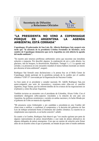 "LA PRESIDENTA NO VINO A COPENHAGUE
PORQUE   EN    ARGENTINA LA  AGENDA
AMBIENTAL ESTÁ CERRADA"
Copenhague. El gobernador de San Luis, Dr. Alberto Rodríguez Saá, aseguró esta
tarde que "la ausencia de la presidenta Cristina Fernández de Kirchner, en la
cumbre de Copenhague demuestra que en la Argentina no está abierta la agenda
del medio ambiente".

"En nuestro país tenemos problemas ambientales serios que necesitan una inmediata
solución o respuesta. Por describir algunos: la explotación de oro a cielo abierto, los
glaciares, tala de bosques, la desertización, Riachuelo, Tartagal 1 y 2. La agenda está
cerrada y su presencia en este encuentro mundial al menos hubiera mostrado un interés
por abocarse al tema ambiental", aseguró.

Rodríguez Saá formuló estas declaraciones a la prensa hoy en el Bella Center de
Copenhague donde participó de la penúltima jornada de la cumbre por el cambio
climático "COP 15" convocada por la Organización de Naciones Unidas.

Lo hizo junto al ex presidente y senador nacional, Dr. Adolfo Rodríguez Saá, con
quien compartió una serie de encuentros y reuniones, entre ellas con el canciller
argentino, Jorge Taiana, que les informó detalles de los avances de las negociaciones en
el plenario y cómo iba actuar Argentina.

También tuvieron un encuentro con el presidente de Colombia, Alvaro Uribe. Con el
mandatario dialogaron sobre aspectos vinculados a la relación de este país con
Argentina, las políticas económicas y sociales en ambas naciones y la lucha librada por
el gobierno de Uribe en materia de seguridad.

"Mi presencia como Gobernador y pre candidato a presidente en esta Cumbre del
clima viene a ratificar, a confirmar, el compromiso y la decisión del gobierno de San
Luis de trabajar seriamente frente al fenómeno del cambio climático. Lo nuestro no es
simplemente una expresión, es un hecho concreto", señaló.

En cuanto a la Cumbre, Rodríguez Saá observó que "veo mucho egoísmo por parte de
algunos representantes de países desarrollados y casi nada de planes alternativos de
algunos delegados de países emergentes. Creo que un camino de solución sería firmar
antes de un acuerdo como el que se pretende, un tratado de paz entre el medio ambiente
 