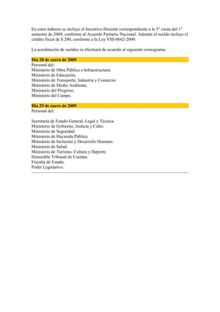 En estos haberes se incluye el Incentivo Docente correspondiente a la 5° cuota del 1°
semestre de 2009, conforme al Acuerdo Paritario Nacional. Además el sueldo incluye el
crédito fiscal de $ 200, conforme a la Ley VIII-0662-2009.

La acreditación de sueldos se efectuará de acuerdo al siguiente cronograma:

Día 28 de enero de 2009
Personal del:
Ministerio de Obra Pública e Infraestructura.
Ministerio de Educación.
Ministerio de Transporte, Industria y Comercio.
Ministerio de Medio Ambiente.
Ministerio del Progreso.
Ministerio del Campo.

Día 29 de enero de 2009
Personal del:

Secretaría de Estado General, Legal y Técnica.
Ministerio de Gobierno, Justicia y Culto.
Ministerio de Seguridad.
Ministerio de Hacienda Pública
Ministerio de Inclusión y Desarrollo Humano.
Ministerio de Salud.
Ministerio de Turismo, Cultura y Deporte.
Honorable Tribunal de Cuentas.
Fiscalía de Estado.
Poder Legislativo.
 