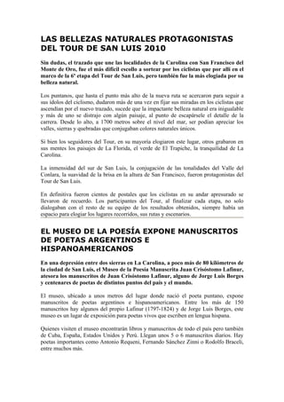 LAS BELLEZAS NATURALES PROTAGONISTAS
DEL TOUR DE SAN LUIS 2010
Sin dudas, el trazado que une las localidades de la Carolina con San Francisco del
Monte de Oro, fue el más difícil escollo a sortear por los ciclistas que por allí en el
marco de la 6º etapa del Tour de San Luis, pero también fue la más elogiada por su
belleza natural.

Los puntanos, que hasta el punto más alto de la nueva ruta se acercaron para seguir a
sus ídolos del ciclismo, dudaron más de una vez en fijar sus miradas en los ciclistas que
ascendían por el nuevo trazado, sucede que la impactante belleza natural era inigualable
y más de uno se distrajo con algún paisaje, al punto de escapársele el detalle de la
carrera. Desde lo alto, a 1700 metros sobre el nivel del mar, ser podían apreciar los
valles, sierras y quebradas que conjugaban colores naturales únicos.

Si bien los seguidores del Tour, en su mayoría elogiaron este lugar, otros grabaron en
sus mentes los paisajes de La Florida, el verde de El Trapiche, la tranquilidad de La
Carolina.

La inmensidad del sur de San Luis, la conjugación de las tonalidades del Valle del
Conlara, la suavidad de la brisa en la altura de San Francisco, fueron protagonistas del
Tour de San Luis.

En definitiva fueron cientos de postales que los ciclistas en su andar apresurado se
llevaron de recuerdo. Los participantes del Tour, al finalizar cada etapa, no solo
dialogaban con el resto de su equipo de los resultados obtenidos, siempre había un
espacio para elogiar los lugares recorridos, sus rutas y escenarios.


EL MUSEO DE LA POESÍA EXPONE MANUSCRITOS
DE POETAS ARGENTINOS E
HISPANOAMERICANOS
En una depresión entre dos sierras en La Carolina, a poco más de 80 kilómetros de
la ciudad de San Luis, el Museo de la Poesía Manuscrita Juan Crisóstomo Lafinur,
atesora los manuscritos de Juan Crisóstomo Lafinur, alguno de Jorge Luis Borges
y centenares de poetas de distintos puntos del país y el mundo.

El museo, ubicado a unos metros del lugar donde nació el poeta puntano, expone
manuscritos de poetas argentinos e hispanoamericanos. Entre los más de 150
manuscritos hay algunos del propio Lafinur (1797-1824) y de Jorge Luis Borges, este
museo es un lugar de exposición para poetas vivos que escriben en lengua hispana.

Quienes visiten el museo encontrarán libros y manuscritos de todo el país pero también
de Cuba, España, Estados Unidos y Perú. Llegan unos 5 o 6 manuscritos diarios. Hay
poetas importantes como Antonio Requeni, Fernando Sánchez Zinni o Rodolfo Braceli,
entre muchos más.
 