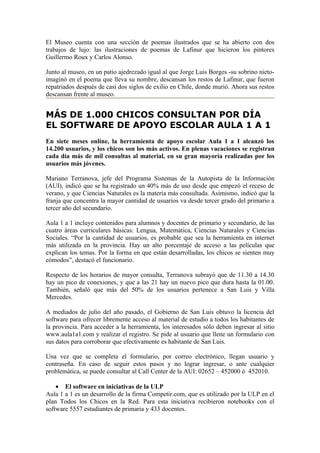 El Museo cuenta con una sección de poemas ilustrados que se ha abierto con dos
trabajos de lujo: las ilustraciones de poemas de Lafinur que hicieron los pintores
Guillermo Roux y Carlos Alonso.

Junto al museo, en un patio ajedrezado igual al que Jorge Luis Borges -su sobrino nieto-
imaginó en el poema que lleva su nombre, descansan los restos de Lafinur, que fueron
repatriados después de casi dos siglos de exilio en Chile, donde murió. Ahora sus restos
descansan frente al museo.


MÁS DE 1.000 CHICOS CONSULTAN POR DÍA
EL SOFTWARE DE APOYO ESCOLAR AULA 1 A 1
En siete meses online, la herramienta de apoyo escolar Aula 1 a 1 alcanzó los
14.200 usuarios, y los chicos son los más activos. En plenas vacaciones se registran
cada día más de mil consultas al material, en su gran mayoría realizadas por los
usuarios más jóvenes.

Mariano Terranova, jefe del Programa Sistemas de la Autopista de la Información
(AUI), indicó que se ha registrado un 40% más de uso desde que empezó el receso de
verano, y que Ciencias Naturales es la materia más consultada. Asimismo, indicó que la
franja que concentra la mayor cantidad de usuarios va desde tercer grado del primario a
tercer año del secundario.

Aula 1 a 1 incluye contenidos para alumnos y docentes de primario y secundario, de las
cuatro áreas curriculares básicas: Lengua, Matemática, Ciencias Naturales y Ciencias
Sociales. “Por la cantidad de usuarios, es probable que sea la herramienta en internet
más utilizada en la provincia. Hay un alto porcentaje de acceso a las películas que
explican los temas. Por la forma en que están desarrolladas, los chicos se sienten muy
cómodos”, destacó el funcionario.

Respecto de los horarios de mayor consulta, Terranova subrayó que de 11.30 a 14.30
hay un pico de conexiones, y que a las 21 hay un nuevo pico que dura hasta la 01.00.
También, señaló que más del 50% de los usuarios pertenece a San Luis y Villa
Mercedes.

A mediados de julio del año pasado, el Gobierno de San Luis obtuvo la licencia del
software para ofrecer libremente acceso al material de estudio a todos los habitantes de
la provincia. Para acceder a la herramienta, los interesados sólo deben ingresar al sitio
www.aula1a1.com y realizar el registro. Se pide al usuario que llene un formulario con
sus datos para corroborar que efectivamente es habitante de San Luis.

Una vez que se completa el formulario, por correo electrónico, llegan usuario y
contraseña. En caso de seguir estos pasos y no lograr ingresar, o ante cualquier
problemática, se puede consultar al Call Center de la AUI: 02652 – 452000 ó 452010.

    • El software en iniciativas de la ULP
Aula 1 a 1 es un desarrollo de la firma Competir.com, que es utilizado por la ULP en el
plan Todos los Chicos en la Red. Para esta iniciativa recibieron notebooks con el
software 5557 estudiantes de primaria y 433 docentes.
 
