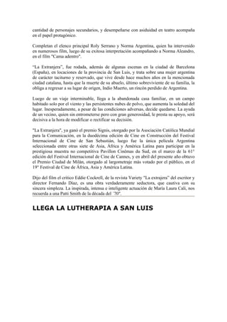 cantidad de personajes secundarios, y desempeñarse con asiduidad en teatro acompaña
en el papel protagónico.

Completan el elenco principal Roly Serrano y Norma Argentina, quien ha intervenido
en numerosos film, luego de su exitosa interpretación acompañando a Norma Aleandro,
en el film "Cama adentro".

“La Extranjera”, fue rodada, además de algunas escenas en la ciudad de Barcelona
(España), en locaciones de la provincia de San Luis, y trata sobre una mujer argentina
de carácter taciturno y reservado, que vive desde hace muchos años en la mencionada
ciudad catalana, hasta que la muerte de su abuelo, último sobreviviente de su familia, la
obliga a regresar a su lugar de origen, Indio Muerto, un rincón perdido de Argentina.

Luego de un viaje interminable, llega a la abandonada casa familiar, en un campo
habitado solo por el viento y las persistentes nubes de polvo, que aumenta la soledad del
lugar. Inesperadamente, a pesar de las condiciones adversas, decide quedarse. La ayuda
de un vecino, quien sin entrometerse pero con gran generosidad, le presta su apoyo, será
decisiva a la hora de modificar o rectificar su decisión.

"La Extranjera", ya ganó el premio Signis, otorgado por la Asociación Católica Mundial
para la Comunicación, en la duodécima edición de Cine en Construcción del Festival
Internacional de Cine de San Sebastián, luego fue la única película Argentina
seleccionada entre otras siete de Asia, África y América Latina para participar en la
prestigiosa muestra no competitiva Pavillon Cinémas du Sud, en el marco de la 61°
edición del Festival Internacional de Cine de Cannes, y en abril del presente año obtuvo
el Premio Ciudad de Milán, otorgado al largometraje más votado por el público, en el
19° Festival de Cine de África, Asia y América Latina.

Dijo del film el crítico Eddie Cockrell, de la revista Variety "La extrajera” del escritor y
director Fernando Díaz, es una obra verdaderamente seductora, que cautiva con su
sincera simpleza. La inspirada, intensa e inteligente actuación de María Laura Cali, nos
recuerda a una Patti Smith de la década del ´70".


LLEGA LA LUTHERAPIA A SAN LUIS
 