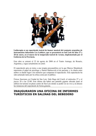 Lutherapia es un espectáculo teatral de humor musical del conjunto argentino de
instrumentos informales Les Luthiers, que se presentará en San Luis los días 27 y
28 de enero, en el marco de la temporada teatral de verano, implementada por el
Gobierno de la Provincia.

Esta obra se estrenó el 22 de agosto de 2008 en el Teatro Astengo, de Rosario,
Argentina, y sigue actualmente en cartel.

El espectáculo gira en torno a una terapia psicoanalítica en la que Marcos Mundstock
representa el papel de psicólogo y Daniel Rabinovich el de paciente, y la charla entre
ambos va dando lugar a los números que componen el espectáculo. Este espectáculo ha
sido aclamado tanto por la crítica como por el público.

Únicas funciones en Ciudad de San Luis: Sala Hugo del Carril, el miércoles 27 y el
jueves 28 a las 22:00. Este último día habrá una pantalla gigante ubicada junto al
edificio de turismo en pleno centro de San Luis donde se podrá ver en vivo y en directo
las instancias del espectáculo de forma gratuita.

INAUGURARON UNA OFICINA DE INFORMES
TURÍSTICOS EN SALINAS DEL BEBEDERO
 