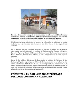 La firma ‘Dos Anclas’ inauguró en la mañana del pasado viernes 22 la oficina de
información turística en las Salinas del Bebedero a la cual acompañó el Gobierno
de San Luis, a través del Ministerio de Turismo, de las Culturas y Deporte.

El objetivo del emprendimiento es mejorar la información y asistencia al turista
mediante una red provincial de oficinas en los sitios claves de convergencia de
visitantes.

En el acto de apertura estuvieron presentes el Gerente de planta de la empresa
mencionada, Mario Domínguez; el ministro de Turismo, de las Culturas y Deporte,
Leonardo Agnesi y el jefe del Programa Turismo, Javier Pedernera, la ministra de
Medio Ambiente, Daiana Hissa, además de otros funcionarios de la citada área de
gobierno.

Luego de las palabras del gerente de Dos Anclas, el ministro de Turismo, de las
Culturas y Deportes expresó que la Oficina de Informes no solo es un anhelo de dos
Anclas sino también del Gobierno de San Luis, ‘Está presente una turista que es la 1º
turista que va a hacer acceso a la laguna con este nuevo servicio de información por lo
tanto esto es un hito y Salinas del Bebedero es un icono del turismo de San Luis, vamos
a hacer de esto un turismo sustentable’, puntualizó.


PRESENTAN EN SAN LUIS MULTIPREMIADA
PELÍCULA CON NORMA ALEANDRO
 