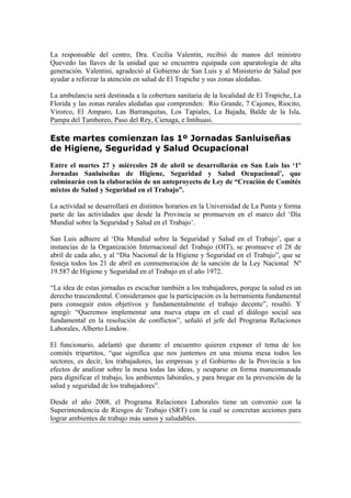 La responsable del centro, Dra. Cecilia Valentín, recibió de manos del ministro
Quevedo las llaves de la unidad que se encuentra equipada con aparatología de alta
generación. Valentini, agradeció al Gobierno de San Luis y al Ministerio de Salud por
ayudar a reforzar la atención en salud de El Trapiche y sus zonas aledañas.

La ambulancia será destinada a la cobertura sanitaria de la localidad de El Trapiche, La
Florida y las zonas rurales aledañas que comprenden: Río Grande, 7 Cajones, Riocito,
Virorco, El Amparo, Las Barranquitas, Los Tapiales, La Bajada, Balde de la Isla,
Pampa del Tamboreo, Paso del Rey, Cienaga, e Intihuasi.

Este martes comienzan las 1º Jornadas Sanluiseñas
de Higiene, Seguridad y Salud Ocupacional
Entre el martes 27 y miércoles 28 de abril se desarrollarán en San Luis las ‘1º
Jornadas Sanluiseñas de Higiene, Seguridad y Salud Ocupacional’, que
culminarán con la elaboración de un anteproyecto de Ley de “Creación de Comités
mixtos de Salud y Seguridad en el Trabajo”.

La actividad se desarrollará en distintos horarios en la Universidad de La Punta y forma
parte de las actividades que desde la Provincia se promueven en el marco del ‘Día
Mundial sobre la Seguridad y Salud en el Trabajo’.

San Luis adhiere al ‘Día Mundial sobre la Seguridad y Salud en el Trabajo’, que a
instancias de la Organización Internacional del Trabajo (OIT), se promueve el 28 de
abril de cada año, y al “Día Nacional de la Higiene y Seguridad en el Trabajo”, que se
festeja todos los 21 de abril en conmemoración de la sanción de la Ley Nacional Nº
19.587 de Higiene y Seguridad en el Trabajo en el año 1972.

“La idea de estas jornadas es escuchar también a los trabajadores, porque la salud es un
derecho trascendental. Consideramos que la participación es la herramienta fundamental
para conseguir estos objetivos y fundamentalmente el trabajo decente”, resaltó. Y
agregó: “Queremos implementar una nueva etapa en el cual el diálogo social sea
fundamental en la resolución de conflictos”, señaló el jefe del Programa Relaciones
Laborales, Alberto Lindow.

El funcionario, adelantó que durante el encuentro quieren exponer el tema de los
comités tripartitos, “que significa que nos juntemos en una misma mesa todos los
sectores, es decir, los trabajadores, las empresas y el Gobierno de la Provincia a los
efectos de analizar sobre la mesa todas las ideas, y ocuparse en forma mancomunada
para dignificar el trabajo, los ambientes laborales, y para bregar en la prevención de la
salud y seguridad de los trabajadores”.

Desde el año 2008, el Programa Relaciones Laborales tiene un convenio con la
Superintendencia de Riesgos de Trabajo (SRT) con la cual se concretan acciones para
lograr ambientes de trabajo más sanos y saludables.
 