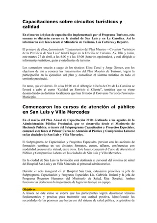 Capacitaciones sobre circuitos turísticos y
calidad
En el marco del plan de capacitación implementado por el Programa Turismo, esta
semana se dictarán cursos en la ciudad de San Luis y en La Carolina. Así lo
informaron este lunes desde el Ministerio de Turismo, Las Culturas y Deporte.

El primero de ellos, denominado “Lineamientos del Plan Maestro – Circuitos Turísticos
de la Provincia de San Luis” tendrá lugar en la Oficina de Turismo, Av. Illía y Junín,
este martes 27 de abril, a las 8:00 y a las 15:00 (horarios opcionales), y está dirigido a
informantes turísticos, guías y estudiantes de turismo.

Los contenidos estarán a cargo de los técnicos Elina Conci y Jorge Gómez, con los
objetivos de dar a conocer los lineamientos del Plan Maestro de Turismo, lograr la
participación en la ejecución del plan y consolidar el sistema turístico en todo el
territorio provincial.

En tanto, que el viernes 30, a las 10:00 en el Albergue Rincón de Oro de La Carolina se
llevará a cabo el curso “Calidad en Servicio al Cliente”, temática que se viene
desarrollando en distintas localidades que han firmado el Convenio Turístico Provincia-
Municipio.


Comenzaron los cursos de atención al público
en San Luis y Villa Mercedes
En el marco del Plan Anual de Capacitación 2010, destinado a los agentes de la
Administración Pública Provincial, que se desarrolla desde el Ministerio de
Hacienda Pública, a través del Subprograma Capacitación y Proyectos Especiales,
comenzó este lunes el Primer Curso de Atención al Público y Compromiso Laboral
en las ciudades de San Luis y Villa Mercedes.

El Subprograma de Capacitación y Proyectos Especiales, persiste con las acciones de
formación continua en sus distintos formatos, cursos, talleres, conferencias con
modalidad presencial y virtual, entre otros. Este lunes, comenzó el Curso de Atención al
Público y Compromiso Laboral en las ciudades de San Luis y Villa Mercedes.

En la ciudad de San Luis la formación está destinada al personal del sistema de salud
del Hospital San Luis y en Villa Mercedes al personal administrativo.

Durante el acto inaugural en el Hospital San Luis, estuvieron presentes la jefa de
Subprograma Capacitación y Proyectos Especiales Lic. Gabriela Troiani y la jefa de
Programa Recursos Humanos del Ministerio de Salud, Rita Dospital. Ambas
funcionarias destacaron la importancia de lograr un trabajo en equipo.

Objetivos
A través de este curso se espera que los participantes logren desarrollar técnicas
fundamentales y precisas para transmitir una actitud positiva, identificando las
necesidades de las personas que hacen uso del sistema de salud pública, ocupándose de
 