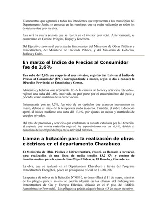 El encuentro, que agrupará a todos los intendentes que representan a los municipios del
Departamento Junín, se enmarca en las reuniones que se están realizando en todos los
departamentos provinciales.

Esta será la cuarta reunión que se realiza en el interior provincial. Anteriormente, se
concretaron en Coronel Pringles, Dupuy y Pedernera.

Del Ejecutivo provincial participarán funcionarios del Ministerio de Obras Públicas e
Infraestructura, del Ministerio de Hacienda Pública, y del Ministerio de Gobierno,
Justicia y Culto.

En marzo el Índice de Precios al Consumidor
fue de 2,6%
Una suba del 2,6% con respecto al mes anterior, registró San Luis en el Índice de
Precios al Consumidor (IPC) correspondiente a marzo, según lo dio a conocer la
Dirección Provincial de Estadística y Censos.

Alimentos y bebidas -que representa 1/3 de la canasta de bienes y servicios relevados-,
registró una suba del 3,0%, motivada en gran parte por el encarecimiento del pollo y
pescado, como sustitutos de la carne vacuna.

Indumentaria con un 5,5%, fue otro de los capítulos que acusaron incrementos en
marzo, debido al inicio de la temporada otoño invierno. También, el rubro Educación
aportó al índice mediante una suba del 13,4%, por ajustes en cuotas y matrículas de
colegios privados.

Del total de productos y servicios que conforman la canasta estudiada por la Dirección,
el capítulo que menor variación registró fue esparcimiento con un -0,4%, debido al
comienzo de la temporada baja en la actividad turística.

Llaman a licitación para la realización de obras
eléctricas en el departamento Chacabuco
El Ministerio de Obra Pública e Infraestructura, realizó un llamado a licitación
para realización de una línea de media tensión 13,2 KV y centros de
transformación, para la zona de San Miguel Balcarce, El Dorado y Cortaderas.

La obra, que se realizará en el Departamento Chacabuco a través del Programa
Infraestructura Energética, posee un presupuesto oficial de $1.009.706.

La apertura de sobres de la licitación Nº 01/10, se desarrollará el 11 de mayo, mientras
de los pliegos para la misma se podrán adquirir en las oficinas del Subprograma
Infraestructura de Gas y Energía Eléctrica, ubicado en el 4º piso del Edificio
Administrativo Provincial. Los pliegos se podrán adquirir hasta el 3 de mayo inclusive.
 