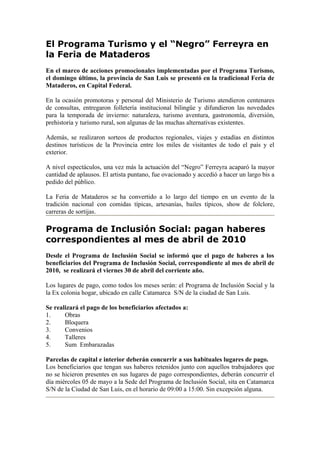 El Programa Turismo y el “Negro” Ferreyra en
la Feria de Mataderos
En el marco de acciones promocionales implementadas por el Programa Turismo,
el domingo último, la provincia de San Luis se presentó en la tradicional Feria de
Mataderos, en Capital Federal.

En la ocasión promotoras y personal del Ministerio de Turismo atendieron centenares
de consultas, entregaron folletería institucional bilingüe y difundieron las novedades
para la temporada de invierno: naturaleza, turismo aventura, gastronomía, diversión,
prehistoria y turismo rural, son algunas de las muchas alternativas existentes.

Además, se realizaron sorteos de productos regionales, viajes y estadías en distintos
destinos turísticos de la Provincia entre los miles de visitantes de todo el país y el
exterior.

A nivel espectáculos, una vez más la actuación del “Negro” Ferreyra acaparó la mayor
cantidad de aplausos. El artista puntano, fue ovacionado y accedió a hacer un largo bis a
pedido del público.

La Feria de Mataderos se ha convertido a lo largo del tiempo en un evento de la
tradición nacional con comidas típicas, artesanías, bailes típicos, show de folclore,
carreras de sortijas.

Programa de Inclusión Social: pagan haberes
correspondientes al mes de abril de 2010
Desde el Programa de Inclusión Social se informó que el pago de haberes a los
beneficiarios del Programa de Inclusión Social, correspondiente al mes de abril de
2010, se realizará el viernes 30 de abril del corriente año.

Los lugares de pago, como todos los meses serán: el Programa de Inclusión Social y la
la Ex colonia hogar, ubicado en calle Catamarca S/N de la ciudad de San Luis.

Se realizará el pago de los beneficiarios afectados a:
1.     Obras
2.     Bloquera
3.     Convenios
4.     Talleres
5.     Sum Embarazadas

Parcelas de capital e interior deberán concurrir a sus habituales lugares de pago.
Los beneficiarios que tengan sus haberes retenidos junto con aquellos trabajadores que
no se hicieron presentes en sus lugares de pago correspondientes, deberán concurrir el
día miércoles 05 de mayo a la Sede del Programa de Inclusión Social, sita en Catamarca
S/N de la Ciudad de San Luis, en el horario de 09:00 a 15:00. Sin excepción alguna.
 