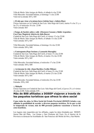 Villa de Merlo: Sala Amigos de Merlo, el sábado 6 a las 22:00
Villa Mercedes: Sociedad Italiana, el domingo 7 a las 22:00
Valor de la entrada: $55 y $45

:: El año que viene a la misma hora (Adrián Suar y Julieta Díaz)
Únicas funciones en la Ciudad de San Luis: Sala Hugo del Carril, martes 9 a las 21 y a
las 23 y el miércoles 10 a las 22:00
Valor entrada: $65

::Tango, de burdel, salón y calle (Eleonora Cassano y Ballet Argentino -
Con Clase Magistral Abierta de Julio Bocca)
Ciudad de San Luis: Sala Hugo del Carril, el viernes 12 a las 22:00
Villa de Merlo: Sala Amigos de Merlo, el sábado 13 a las 22:00
Valor entrada: $55 y $45

Villa Mercedes: Sociedad Italiana, el domingo 14 a las 22:00
Valor entrada: $50 y $40

:: Contrapunto (Pepe Soriano y Leonardo Sbaraglia)
Ciudad de San Luis: Sala Hugo del Carril, el lunes 15 a las 22:00
Villa de Merlo: Sala Amigos de Merlo, el martes 16 a las 22:00
Valor entrada: $55 y $45

Villa Mercedes: Sociedad Italiana, el miércoles 17 a las 22:00
Valor entrada: $50 y $40

:: Arráncame la vida (Juan Darthés, Cecilia Milone)
Ciudad de San Luis: Sala Hugo del Carril, el lunes 22 a las 22:00
Villa de Merlo: Sala Amigos de Merlo, el martes 23 a las 22:00
Valor entrada: $55 y $45

Villa Mercedes: Sociedad Italiana, el miércoles 24 a las 22:00
Entradas: $50 y $40

:: Midachi
Únicas funciones en Ciudad de San Luis: Sala Hugo del Carril, el jueves 25 y el viernes
26 a las 22:00. Valor entrada: $70
Más de 800 afiliados a DOSEP viajaron a través de
los paquetes turísticos que ofrece la obra social
Como todos los años, la Obra Social del Estado Provincial (DOSEP) brinda a sus
afiliados la posibilidad de acceder a diversos paquetes turísticos. En lo que va del
la temporada de verano, más de 800 personas pudieron vacacionar a través de
estos beneficios.

Los lugares más requeridos por los afiliados, según los datos brindados por DOSEP,
fueron Mar del Plata, Las Grutas y San Clemente del Tuyú. En el interior de la
Provincia se destacan las localidades de San Francisco del Monte de Oro y San Martín.
 