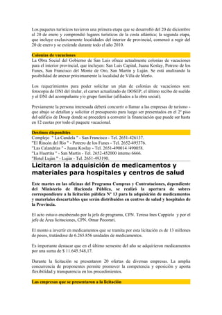 Los paquetes turísticos tuvieron una primera etapa que se desarrolló del 20 de diciembre
al 20 de enero y comprendió lugares turísticos de la costa atlántica; la segunda etapa,
que incluye exclusivamente localidades del interior de provincial, comenzó a regir del
20 de enero y se extiende durante todo el año 2010.

Colonias de vacaciones
La Obra Social del Gobierno de San Luis ofrece actualmente colonias de vacaciones
para el interior provincial, que incluyen: San Luis Capital, Juana Koslay, Potrero de los
Funes, San Francisco del Monte de Oro, San Martín y Luján. Se está analizando la
posibilidad de anexar próximamente la localidad de Villa de Merlo.

Los requerimientos para poder solicitar un plan de colonias de vacaciones son:
fotocopia de DNI del titular, el carnet actualizado de DOSEP, el último recibo de sueldo
y el DNI del acompañante y/o grupo familiar (afiliados a la obra social).

Previamente la persona interesada deberá concurrir o llamar a las empresas de turismo -
que abajo se detallan y solicitar el presupuesto para luego ser presentados en el 2º piso
del edificio de Dosep donde se procederá a convenir la financiación que puede ser hasta
en 12 cuotas por todo el paquete vacacional.

Destinos disponibles
Complejo " La Candela " - San Francisco - Tel. 2651-426137.
"El Rincón del Río " - Potrero de los Funes - Tel. 2652-495376.
"Las Calandrias " - Juana Koslay - Tel. 2651-490014 /490058.
"La Huertita " - San Martín - Tel. 2652-452000 interno 6666.
"Hotel Luján " - Luján - Tel. 2651-493190.
Licitaron la adquisición de medicamentos y
materiales para hospitales y centros de salud
Este martes en las oficinas del Programa Compras y Contrataciones, dependiente
del Ministerio de Hacienda Pública, se realizó la apertura de sobres
correspondiente a la licitación pública Nº 13 para la adquisición de medicamentos
y materiales descartables que serán distribuidos en centros de salud y hospitales de
la Provincia.

El acto estuvo encabezado por la jefa de programa, CPN. Teresa Ines Cappielo y por el
jefe de Área licitaciones, CPN. Omar Pecorari.

El monto a invertir en medicamentos que se tramita por esta licitación es de 13 millones
de pesos, tratándose de 6.265.856 unidades de medicamentos.

Es importante destacar que en el último semestre del año se adquirieron medicamentos
por una suma de $ 11.645.548,17.

Durante la licitación se presentaron 20 ofertas de diversas empresas. La amplia
concurrencia de proponentes permite promover la competencia y oposición y aporta
flexibilidad y transparencia en los procedimientos.

Las empresas que se presentaron a la licitación
 