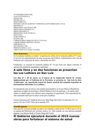 AV DISTRIBUCIONES SRL
CASA OTTO HESS S.A.
DISSAN SRL
DISTRIFAR S.A.
DNM FARMA S.A.
DONOSO CARLOS ALBERTO Y DONOSO GLADYS MERCEDES S. DE H.
DRAWER S.A
DROGUERIA AZCUENAGA SRL
DROGUERIA COMARSA S.A.
DROGUERIADIM S.A.
DROQUERIA 20 DE JUNIO S.A.
ER-CO S.R.L.
EURO SWISS S.A.
KLONAL SRL
LABORATORIO FARMACEUTICO Y CIA S.R.L.
LABORATORIOS NORTHIA SACIFIA
NORGREEN S.A
POLYQUINICA SRL
PROPATO HNOS. S.A.I.C.
URRETAVIZCAYA ALINA VALERIA

Otras licitaciones
En la mañana también se realizó la apertura de sobres de la licitación pública Nº 3 para
el servicio de mantenimiento de siete ascensores del Edificio Administrativo de Casa de
Gobierno por el periodo de enero a diciembre de 2010.

Finalmente, se concretó la licitación pública Nº 14 que tiene por objeto contratar el
servicio de control de ausentismo y personal.
A sala llena y en dos funciones se presentan
los Les Luthiers en San Luis
Los días 27 y 28 de enero, en el marco de la temporada teatral de verano,
implementada por el Gobierno de la Provincia, se presenta en San Luis la obra
‘Lutherapia’, un espectáculo teatral de humor musical del conjunto argentino de
instrumentos informales Les Luthiers.

El espectáculo gira en torno a una terapia psicoanalítica en la que Marcos Mundstock
representa el papel de psicólogo y Daniel Rabinovich el de paciente, y la charla entre
ambos va dando lugar a los números que componen el espectáculo. Este espectáculo ha
sido aclamado tanto por la crítica como por el público.

Únicas funciones en Ciudad de San Luis: Sala Hugo del Carril, el miércoles 27 y el
jueves 28 a las 22:00. Valor de la entrada: $75

Pantalla gigante
Para quienes no hayan podido acceder a las entradas a partir de las 21:00 el jueves 28 en
la esquina del Ministerio de Turismo, Junín y Av. Illia, podrán ver esta obra por pantalla
gigante y en directo desde el Teatro Hugo del Carril.
El Gobierno ejecutará durante el 2010 nuevas
obras para fortalecer el sistema de salud
 