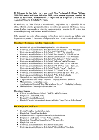 El Gobierno de San Luis, en el marco del Plan Plurianual de Obras Públicas
2008–2011, construyó hasta diciembre 2009 cuatro nuevos hospitales y realizó 18
obras de refracción, mantenimiento y ampliación en hospitales y Centros de
Atención Primaria de toda la Provincia.

El Ministerio de Obra Pública e Infraestructura, responsable de la ejecución de las
obras, informó además, que actualmente se encuentran en ejecución 12 obras de Salud,
nueve de ellas corresponden a refacción mantenimientos y ampliación. El resto a dos
nuevos Hospitales y un Centro de Atención Primaria.

Cabe destacar que estas obras generan en San Luis nuevos puestos de trabajo, una
importante mejora en el sistema de salud provincial y un círculo económico virtuoso.

Hospitales y Centros de Salud ya refaccionados

      Policlínico Regional Juan Domingo Perón - Villa Mercedes.
      Centro de Atención Primaria de la Salud “Villa Celestina” - Villa Mercedes.
      Centro de Atención Primaria de la Salud “ATE II”-Villa Mercedes.
      Centro de Atención Primaria de la Salud “San Antonio” - Villa Mercedes.
      Centro de Atención Primaria de la Salud “Las Mirandas”-Villa Mercedes.
      Centro de Atención Primaria de la Salud “Dr. Talaferro”-Villa Mercedes.
      Centro de Atención Primaria de la Salud “Belgrano”-Villa Mercedes.
      Centro de Atención Primaria de la Salud “Albert Sabin”- Villa Mercedes.
      Centro de Atención Primaria de la Salud Nº 8-Bº 1º de Mayo - San Luis.
      Centro de Atención Primaria de la Salud “Pueblo Nuevo” - San Luis.
      Centro de Atención Primaria de la Salud “Bº Tibiletti” - San Luis.
      Centro de Atención Primaria de la Salud “Bº Estrella del Sur” - San Luis.
      Centro de Atención Primaria de la Salud - Villa de la Quebrada.
      Mantenimiento Hospital Materno Infantil - San Luis.
      Ampliación Servicio Terapia Intensiva Complejo Sanitario San Luis.
      Mantenimiento Hospital de Merlo.
      Ampliación del Hospital “Dra. María Juliana Becker” - Ciudad de La Punta..
      Mantenimiento Complejo Sanitario San Luis.

Hospitales Nuevos
    Clínica Modelo Materno Infantil DOSEP - Villa Mercedes.
    Hospital de Día Juana Koslay.
    Hospital Comunidad Ranquel.
    Hospital Circuito Internacional Automovilístico “Lago Potrero de los Funes”.


Obras a ejecutar en el 2010

      Cocina Complejo Sanitario San Luis.
      Hospital de Día del Sur-San Luis.
      Cocina Policlínico Regional Juan Perón-Villa Mercedes.
      Hospital de Día Braulio Moyano-Villa Mercedes.
      Hospital de Día del Sur Suárez Rocha-Villa Mercedes.
      Hospital de Naschel.
      Centro de Atención Primaria de la Salud - Juan Jorba.
      Centro de Atención Primaria de la Salud “Llorente Ruiz”-San Luis.
 
