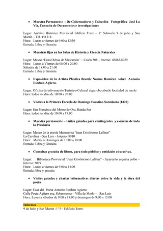 •   Muestra Permanente - De Gobernadores y Colección Fotográfica José La
       Vía, Consulta de Documentos e investigaciones

Lugar: Archivo Histórico Provincial Edificio Torre – 1° Subsuelo 9 de julio y San
Martín – Tel. 451218
Hora: Lunes a viernes de 9:00 a 13:30
Entrada: Libre y Gratuita

   •   Muestras fijas en las Salas de Historia y Ciencia Naturales

Lugar: Museo “Dora Ochoa de Masramón” – Colón 508 – Interno: 46863/8029
Hora: Lunes a Viernes de 08:00 a 20:00
Sábados de 18:00 a 21:00
Entrada: Libre y Gratuita

   •   Exposición de la Artista Plástica Beatriz Norma Ramírez sobre Antonio
       Esteban Agüero.

Lugar: Oficina de información Turístico-Cultural algarrobo abuelo localidad de merlo
Hora: todos los días de 10:00 a 20:00

   •   Visitas a la Primera Escuela de Domingo Faustino Sarmiento (1826)

Lugar: San Francisco del Monte de Oro, Banda Sur
Hora: todos los días de 10:00 a 19:00

   •   Muestra permanente – visitas guiadas para contingentes y escuelas de toda
       la Provincia

Lugar: Museo de la poesía Manuscrita “Juan Crisóstomo Lafinur”
La Carolina – San Luis – Interno: 8910
Hora: Martes a Domingos de 10:00 a 18:00
Entrada: Libre y Gratuita

   •   Consultas gratuita de libros, para todo público y entidades educativas.

Lugar: Biblioteca Provincial “Juan Crisóstomo Lafinur” - Ayacucho esquina colón –
Interno: 8029
Hora: Lunes a viernes de 9:00 a 14:00
Entrada: libre y gratuita

   •   Visitas guiadas y charlas informativas diarias sobre la vida y la obra del
       poeta

Lugar: Casa del Poeta Antonio Esteban Agüero
Calle Poeta Agüero esq. Sobremonte – Villa de Merlo – San Luis
Hora: Lunes a sábados de 9:00 a 18:00 y domingos de 9:00 a 13:00

Informes
9 de Julio y San Martín -1º P - Edificio Torre.
 