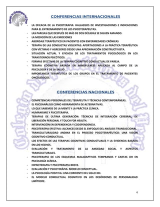 CONFERENCIAS INTERNACIONALES

-   LA EFICACIA DE LA PSICOTERAPIA: HALLAZGOS DE INVESTIGACIONES E INDICACIONES
    PARA EL ENTRENAMIENTO DE LOS PSICOTERAPEUTAS.
-   LAS PAREJAS QUE DESPUÉS DE MÁS DE DOS DÉCADAS SE SIGUEN AMANDO.
-   LA MEDICIÓN DE LAS EMOCIONES
-   ABORDAJE TERAPÉUTICO EN PACIENTES CON ENFERMEDADES CRÓNICAS
-   TERAPIA DE LAS CONDUCTAS VIOLENTAS: APORTACIONES A LA PRÁCTICA TERAPÉUTICA
    CON VÍCTIMAS Y AGRESORES DESDE UNA APROXIMACIÓN CONSTRUCTIVISTA.
-   SITUACIÓN ACTUAL Y EFICACIA DE LOS TRATAMIENTOS PSICOLÓGICOS EN LOS
    TRANSTORNOS PSICÓTICOS.
-   FORMAS EFECTIVAS DE LA TERAPIA COGNITIVO CONDUCTUAL DE PAREJA.
-   TERAPIA COGNITIVA BASADA EN MINDFULNESS APLICADA AL CAMPO DE LA
    PSICOLOGÍA Y DE LA SALUD
-   IMPORTANCIA TERAPÉUTICA DE LOS GRUPOS EN EL TRATAMIENTO DE PACIENTES
    ONCOLÓGICOS.




                     CONFERENCIAS NACIONALES

-   COMPETENCIAS PERSONALES DEL TERAPEUTA Y TÉCNICAS CONTEMPORÁNEAS.
-   EL PSICOANÁLISIS COMO HERRAMIENTA DE ALTERNATIVAS.
-   LO QUE SABEMOS DE LA MENTE Y LA PRÁCTICA CLÍNICA.
-   HUMANISMO Y PSICOTERAPIA.
-   TERAPIAS DE ÚLTIMA GENERACIÓN: TÉCNICAS DE INTEGRACIÓN CEREBRAL, DE
    LIBERACIÓN PERSONAL Y TOUCH FOR HEALTH.
-   INTERVENCIÓN EN DEPENDENCIA Y CODEPENDENCIA.
-   PSICOTERÁPIA EFECTIVA: ALCANCES DESDE EL ENFOQUE DEL ANÁLISIS TRANSACCIONAL.
-   TRANSCULTURALIDAD ANDINA EN EL PROCESO PSICOTERAPÉUTICO: UNA VISIÓN
    COGNITIVO-CONDUCTUAL.
-   LOS EFECTOS DE LAS TERAPIAS COGNITIVAS CONDUCTUALES Y LA EVIDENCIA BASADA
    EN LOS HECHOS.
-   EVALUACIÓN Y TRATAMIENTO DE LA ANSIEDAD SOCIAL Y ASPECTOS
    TRANSCULTURALES.
-   PSICOTERAPIA DE LOS ESQUEMAS MALADAPTIVOS TEMPRANOS Y CARTAS OH EN
    PSICOLOGÍA CLÍNICA.
-   HIPNOTERAPIA Y PSICOTERAPIA BREVE.
-   EVALUACIÓN Y PSICOTERÁPIA: MODELO CONCEPTUAL.
-   LA PSICOLOGÍA POSITIVA: UNA CORRIENTE DEL SIGLO XXI.
-   EL MODELO CONDUCTUAL COGNITIVO EN LOS DESÓRDENES DE PERSONALIDAD
    LIMÍTROFE.


                                                                              4
 