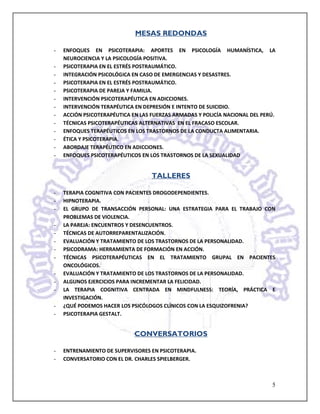 MESAS REDONDAS

-   ENFOQUES EN PSICOTERAPIA: APORTES EN PSICOLOGÍA HUMANÍSTICA, LA
    NEUROCIENCIA Y LA PSICOLOGÍA POSITIVA.
-   PSICOTERAPIA EN EL ESTRÉS POSTRAUMÁTICO.
-   INTEGRACIÓN PSICOLÓGICA EN CASO DE EMERGENCIAS Y DESASTRES.
-   PSICOTERAPIA EN EL ESTRÉS POSTRAUMÁTICO.
-   PSICOTERAPIA DE PAREJA Y FAMILIA.
-   INTERVENCIÓN PSICOTERAPÉUTICA EN ADICCIONES.
-   INTERVENCIÓN TERAPÉUTICA EN DEPRESIÓN E INTENTO DE SUICIDIO.
-   ACCIÓN PSICOTERAPÉUTICA EN LAS FUERZAS ARMADAS Y POLICÍA NACIONAL DEL PERÚ.
-   TÉCNICAS PSICOTERAPÉUTICAS ALTERNATIVAS EN EL FRACASO ESCOLAR.
-   ENFOQUES TERAPÉUTICOS EN LOS TRASTORNOS DE LA CONDUCTA ALIMENTARIA.
-   ÉTICA Y PSICOTERAPIA.
-   ABORDAJE TERAPÉUTICO EN ADICCIONES.
-   ENFOQUES PSICOTERAPÉUTICOS EN LOS TRASTORNOS DE LA SEXUALIDAD


                                   TALLERES

-   TERAPIA COGNITIVA CON PACIENTES DROGODEPENDIENTES.
-   HIPNOTERAPIA.
-   EL GRUPO DE TRANSACCIÓN PERSONAL: UNA ESTRATEGIA PARA EL TRABAJO CON
    PROBLEMAS DE VIOLENCIA.
-   LA PAREJA: ENCUENTROS Y DESENCUENTROS.
-   TÉCNICAS DE AUTORREPARENTALIZACIÓN.
-   EVALUACIÓN Y TRATAMIENTO DE LOS TRASTORNOS DE LA PERSONALIDAD.
-   PSICODRAMA: HERRAMIENTA DE FORMACIÓN EN ACCIÓN.
-   TÉCNICAS PSICOTERAPÉUTICAS EN EL TRATAMIENTO GRUPAL EN PACIENTES
    ONCOLÓGICOS.
-   EVALUACIÓN Y TRATAMIENTO DE LOS TRASTORNOS DE LA PERSONALIDAD.
-   ALGUNOS EJERCICIOS PARA INCREMENTAR LA FELICIDAD.
-   LA TERAPIA COGNITIVA CENTRADA EN MINDFULNESS: TEORÍA, PRÁCTICA E
    INVESTIGACIÓN.
-   ¿QUÉ PODEMOS HACER LOS PSICÓLOGOS CLÍNICOS CON LA ESQUIZOFRENIA?
-   PSICOTERAPIA GESTALT.


                             CONVERSATORIOS

-   ENTRENAMIENTO DE SUPERVISORES EN PSICOTERAPIA.
-   CONVERSATORIO CON EL DR. CHARLES SPIELBERGER.



                                                                             5
 