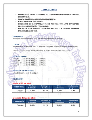 TEMAS LIBRES

    -    EPIDEMIOLOGÍA DE LOS TRASTORNOS DEL COMPORTAMIENTO DEBIDO AL CONSUMO
         DE SUSTANCIAS.
    -    PLANTAS AMAZÓNICAS, ADICCIONES Y PSICOTERAPIA.
    -    FOBIAS SOCIALES EN ADOLESCENTES.
    -    DIFICULTADES EN EL DESARROLLO DE LAS PERSONAS CON ALTAS CAPACIDADES:
         TALENTO, SUPERDOTACIÓN Y CREATIVIDAD.
    -    EVALUACIÓN DE UN PROYECTO TERAPÉUTICO APLICADO A UN GRUPO DE JÓVENES EN
         SITUACIÓN DE ABANDONO.


DIRIGIDO A:
Psicólogos, profesionales de la salud, estudiantes y egresados de psicología.


LUGAR:
Ponencias: Círculo Militar del Perú, Av. Salaverry 1650 (a dos cuadras del Hospital del Empleado)

Talleres: Sede del Consejo Directivo Nacional, Jr. Mateo Pumacahua 936-Jesús María


FECHA Y HORA:
Lunes 26     de abril de 2:00 p.m. a 10:00 p.m.
Martes 27    de abril de 2:00 p.m. a 10:00 p.m.
Miércoles 28 de abril de 2:00 p.m. a 10:00 p.m.
Jueves 29    de abril de 9:00 a.m. a 10:00 p.m.


ENTREGA DE MATERIAL:
Lunes 26 de abril a partir de las 1 p.m.


INVERSIÓN

Hasta el 22 de abril
                        Psicólogos         Psicólogos no          Otros           Estudiantes de
 CATEGORÍA
                        Habilitados         Habilitados        profesionales        pre-grado
        Congreso          S/. 120             S/. 160             S/. 180             S/. 80



Después del 22 de abril
                        Psicólogos         Psicólogos no          Otros           Estudiantes de
 CATEGORÍA
                        Habilitados         Habilitados        profesionales        pre-grado
        Congreso          S/. 130             S/. 170             S/. 190             S/. 90


                                                                                                    6
 