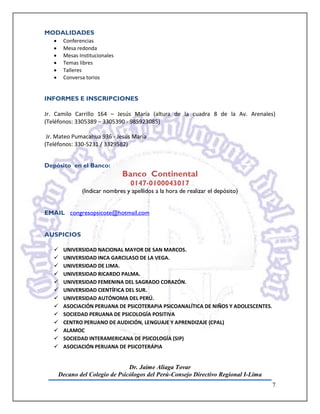 MODALIDADES
   •    Conferencias
   •    Mesa redonda
   •    Mesas Institucionales
   •    Temas libres
   •    Talleres
   •    Conversa torios


INFORMES E INSCRIPCIONES

Jr. Camilo Carrillo 164 – Jesús María (altura de la cuadra 8 de la Av. Arenales)
(Teléfonos: 3305389 – 3305390 - 985923085)

 Jr. Mateo Pumacahua 936 - Jesús María
(Teléfonos: 330-5231 / 3329582)


Depósito en el Banco:
                                Banco Continental
                                  0147-0100043017
               (Indicar nombres y apellidos a la hora de realizar el depósito)


EMAIL congresopsicote@hotmail.com


AUSPICIOS

       UNIVERSIDAD NACIONAL MAYOR DE SAN MARCOS.
       UNIVERSIDAD INCA GARCILASO DE LA VEGA.
       UNIVERSIDAD DE LIMA.
       UNIVERSIDAD RICARDO PALMA.
       UNIVERSIDAD FEMENINA DEL SAGRADO CORAZÓN.
       UNIVERSIDAD CIENTÍFICA DEL SUR.
       UNIVERSIDAD AUTÓNOMA DEL PERÚ.
       ASOCIACIÓN PERUANA DE PSICOTERAPIA PSICOANALÍTICA DE NIÑOS Y ADOLESCENTES.
       SOCIEDAD PERUANA DE PSICOLOGÍA POSITIVA
       CENTRO PERUANO DE AUDICIÓN, LENGUAJE Y APRENDIZAJE (CPAL)
       ALAMOC
       SOCIEDAD INTERAMERICANA DE PSICOLOGÍA (SIP)
       ASOCIACIÓN PERUANA DE PSICOTERÁPIA


                                 Dr. Jaime Aliaga Tovar
       Decano del Colegio de Psicólogos del Perú-Consejo Directivo Regional I-Lima
                                                                                     7
 