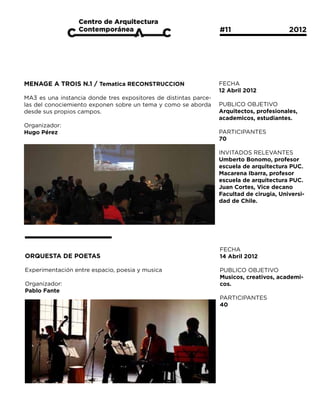 #11			                  2012




MENAGE A TROIS N.1 / Tematica RECONSTRUCCION                      FECHA
                                                                  12 Abril 2012
MA3 es una instancia donde tres expositores de distintas parce-
las del conociemiento exponen sobre un tema y como se aborda      PUBLICO OBJETIVO
desde sus propios campos.                                         Arquitectos, profesionales,
                                                                  academicos, estudiantes.
Organizador:
Hugo Pérez                                                        PARTICIPANTES
                                                                  70

                                                                  INVITADOS RELEVANTES
                                                                  Umberto Bonomo, profesor
                                                                  escuela de arquitectura PUC.
                                                                  Macarena Ibarra, profesor
                                                                  escuela de arquitectura PUC.
                                                                  Juan Cortes, Vice decano
                                                                  Facultad de cirugia, Universi-
                                                                  dad de Chile.




                                                                  FECHA
ORQUESTA DE POETAS                                                14 Abril 2012

Experimentación entre espacio, poesia y musica                    PUBLICO OBJETIVO
                                                                  Musicos, creativos, academi-
Organizador:                                                      cos.
Pablo Fante
                                                                  PARTICIPANTES
                                                                  40
 