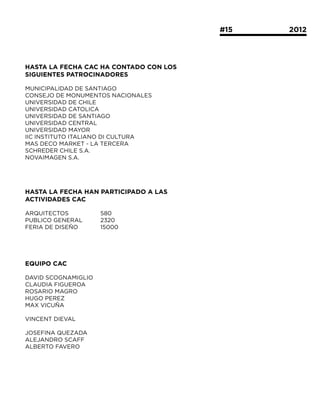#15			   2012




HASTA LA FECHA CAC HA CONTADO CON LOS
SIGUIENTES PATROCINADORES

MUNICIPALIDAD DE SANTIAGO
CONSEJO DE MONUMENTOS NACIONALES
UNIVERSIDAD DE CHILE
UNIVERSIDAD CATOLICA
UNIVERSIDAD DE SANTIAGO
UNIVERSIDAD CENTRAL
UNIVERSIDAD MAYOR
IIC INSTITUTO ITALIANO DI CULTURA
MAS DECO MARKET - LA TERCERA
SCHREDER CHILE S.A.
NOVAIMAGEN S.A.




HASTA LA FECHA HAN PARTICIPADO A LAS
ACTIVIDADES CAC

ARQUITECTOS 		       580
PUBLICO GENERAL	     2320
FERIA DE DISEÑO 		   15000




EQUIPO CAC

DAVID SCOGNAMIGLIO
CLAUDIA FIGUEROA
ROSARIO MAGRO
HUGO PEREZ
MAX VICUÑA

VINCENT DIEVAL

JOSEFINA QUEZADA
ALEJANDRO SCAFF
ALBERTO FAVERO
 