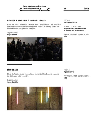 #5			                  2012




MENAGE A TROIS N.4 / Tematica LEVEDAD                        FECHA
                                                             30 Agosto 2012
MA3 es una instancia donde tres expositores de distintas
parcelas del conociemiento exponen sobre un tema y como se   PUBLICO OBJETIVO
aborda desde sus propios campos.                             Arquitectos, profesionales,
                                                             academicos, estudiantes.
Organizador:
Hugo Pérez                                                   PARTICIPANTES ESPERADOS
                                                             100




EN RODAJE                                                    FECHA
                                                             Agosto 2012
Obra de Teatro experimental que tomará el CAC como espacio
de diálogo e intervención.                                   PARTICIPANTES ESPERADOS
                                                             500
Organizador:
Hugo Castillo
 
