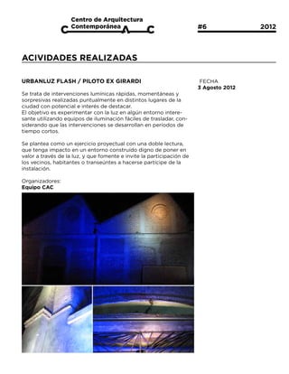 #6			           2012



ACIVIDADES REALIZADAS

URBANLUZ FLASH / PILOTO EX GIRARDI                                      FECHA
                                                                       3 Agosto 2012
Se trata de intervenciones lumínicas rápidas, momentáneas y
sorpresivas realizadas puntualmente en distintos lugares de la
ciudad con potencial e interés de destacar.
El objetivo es experimentar con la luz en algún entorno intere-
sante utilizando equipos de iluminación fáciles de trasladar, con-
siderando que las intervenciones se desarrollan en períodos de
tiempo cortos. 

Se plantea como un ejercicio proyectual con una doble lectura,
que tenga impacto en un entorno construído digno de poner en
valor a través de la luz, y que fomente e invite la participación de
los vecinos, habitantes o transeúntes a hacerse partícipe de la
instalación.

Organizadores:
Equipo CAC
 