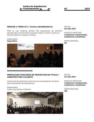 #7			                  2012




MENAGE A TROIS N.3 / Tematica DESOBEDIENCIA                   FECHA
                                                              26 Julio 2012
MA3 es una instancia donde tres expositores de distintas
parcelas del conociemiento exponen sobre un tema y como se    PUBLICO OBJETIVO
aborda desde sus propios campos.                              Arquitectos, profesionales,
                                                              academicos, estudiantes.
Organizador:
Hugo Pérez                                                    PARTICIPANTES
                                                              60




PREMIACION CONCURSO DE PROYECTOS DE TITULO /                  FECHA
ARQUITECTURA CALIENTE                                         25 Julio 2012

Ceremonia de premiación del concurso de proyectos de título   PUBLICO OBJETIVO
para estudiantes de arquitectura.                             Arquitectos, profesionales,
                                                              academicos, estudiantes.
Organizador:
Grupo Arquitectura Caliente                                   PARTICIPANTES
                                                              180
 