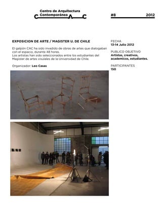 #8			                 2012




EXPOSICION DE ARTE / MAGISTER U. DE CHILE                         FECHA
                                                                  13-14 Julio 2012
El galpón CAC ha sido invadido de obras de artes que dialogaban
con el espacio, durante 48 horas.                                 PUBLICO OBJETIVO
Los artistas han sido seleccionados entre los estudiantes del     Artistas, creativos,
Magister de artes visulales de la Universidad de Chile.           academicos, estudiantes.

Organizador: Leo Casas                                            PARTICIPANTES
                                                                  150
 